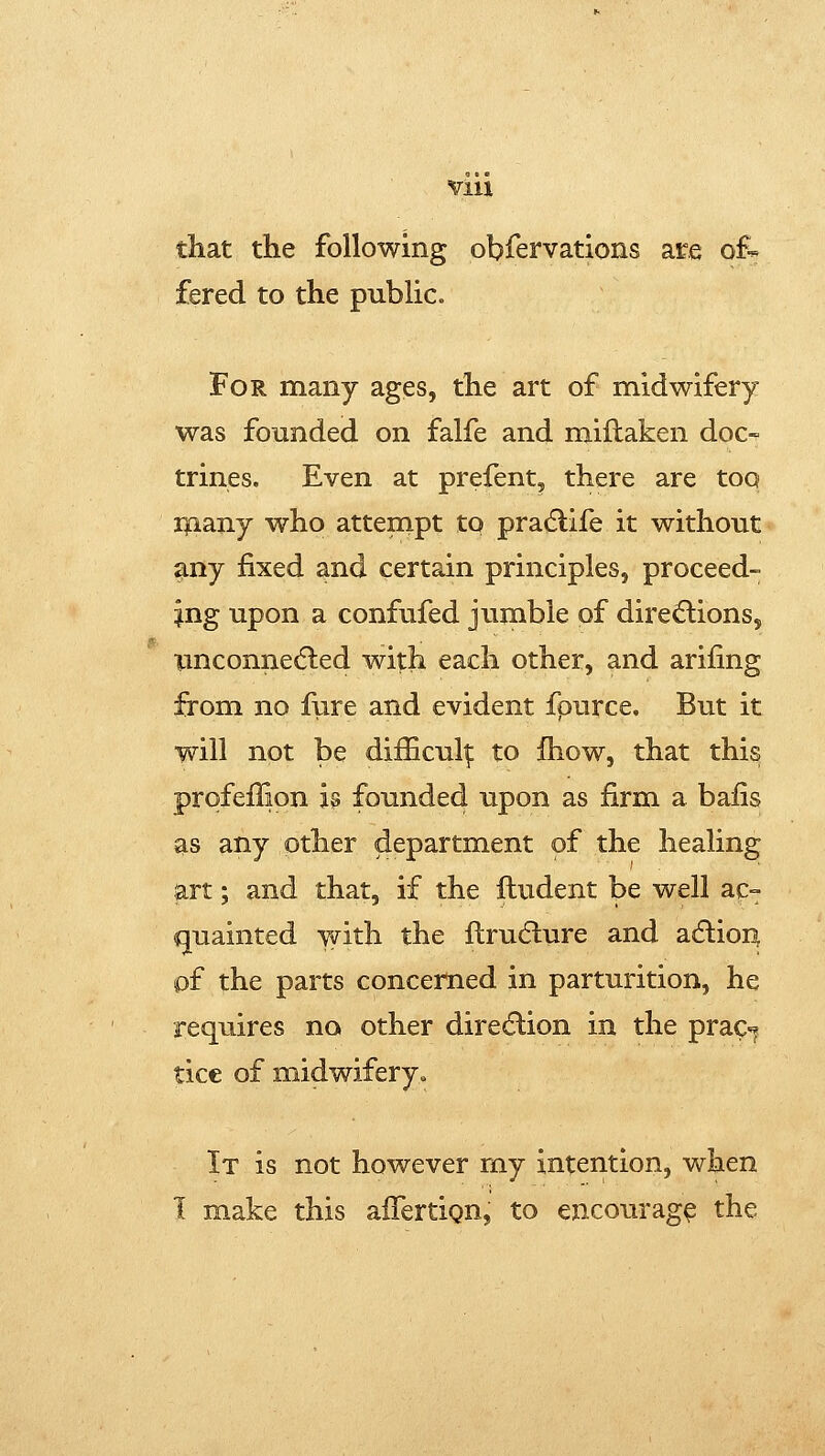 that the following observations are of-^ fered to the public. For many ages, the art of midwifery was founded on falfe and miflaken doc- trines. Even at prefent, there are too ipany who attempt to pradlife it without any fixed and certain principles, proceed- ing upon a confufed jumble of diredlions, Tinconned:ed with each other, and arifing from no fure and evident fpurce. But it will not be difficult to fliow, that this prqfeffion h founded upon as firm a bafis as any other department of the healing art; and that, if the ftudent be well ac- quainted Y^rith the flrudlure and acftion of the parts concerned in parturition, he requires no other diredlion in the prac^^ tice of midwifery^ It is not however my intention, when I make this affertign, to encourage the