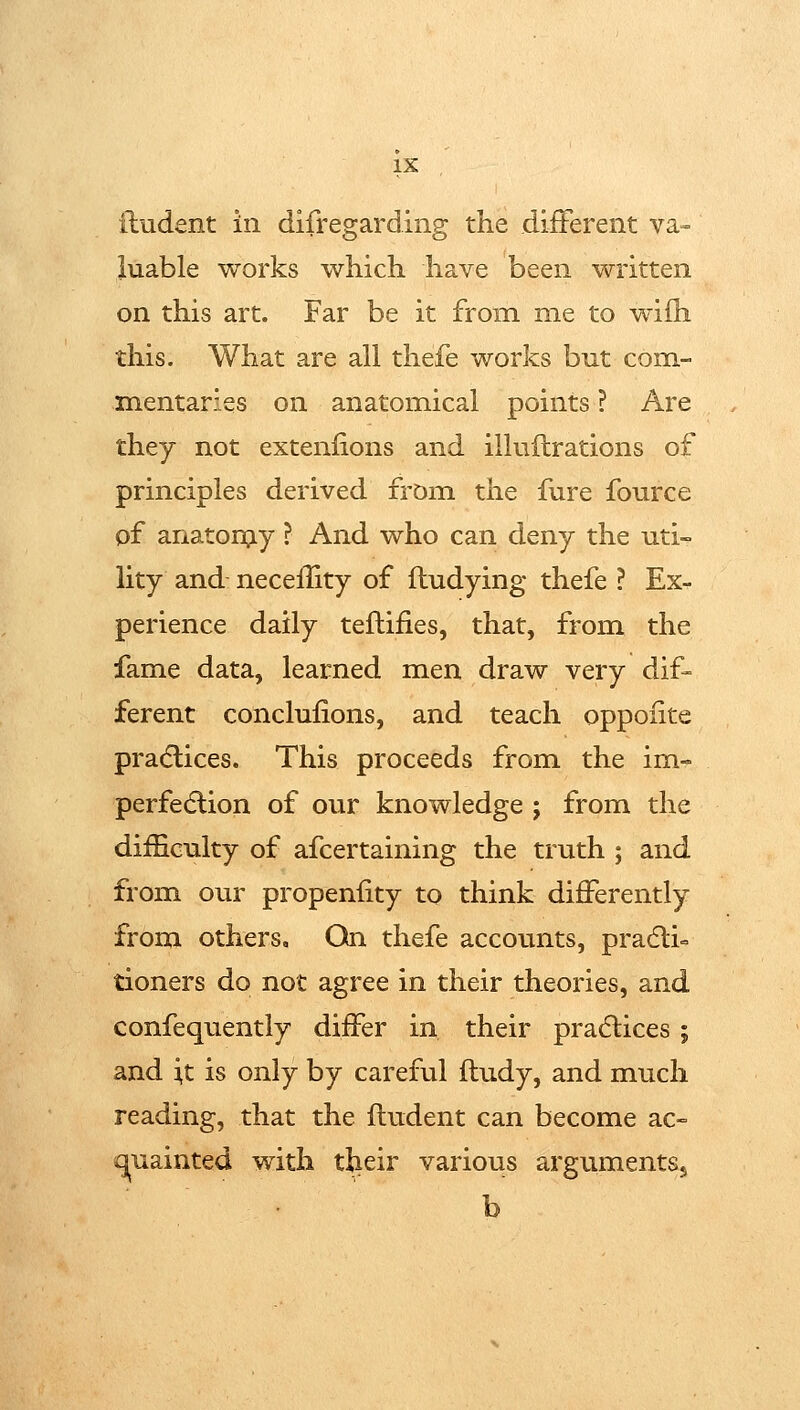 ftudent in difregarding the diiFerent va- luable works which have been written on this art. Far be it from nie to wiili this. What are all thefe works but com- mentaries on anatomical points ? Are they not exteniions and illiiftrations of principles derived from the fure fource pf anaton;iy ? And who can deny the uti- lity and neceflity of fludying thefe ? Ex- perience daily teftifies, that, from the fame data, learned men draw very dif- ferent conclufions, and teach oppoiite pradlices. This proceeds from the im- perfection of our knowledge ; from the difficulty of afcertaining the truth ; and from our propeniity to think differently from others. On thefe accounts, pra6li= tioners do not agree in their theories, and confequently differ in their practices ; and ^t is only by careful fludy, and much reading, that the fludent can become ac- q^uainted with their various argu-ments.