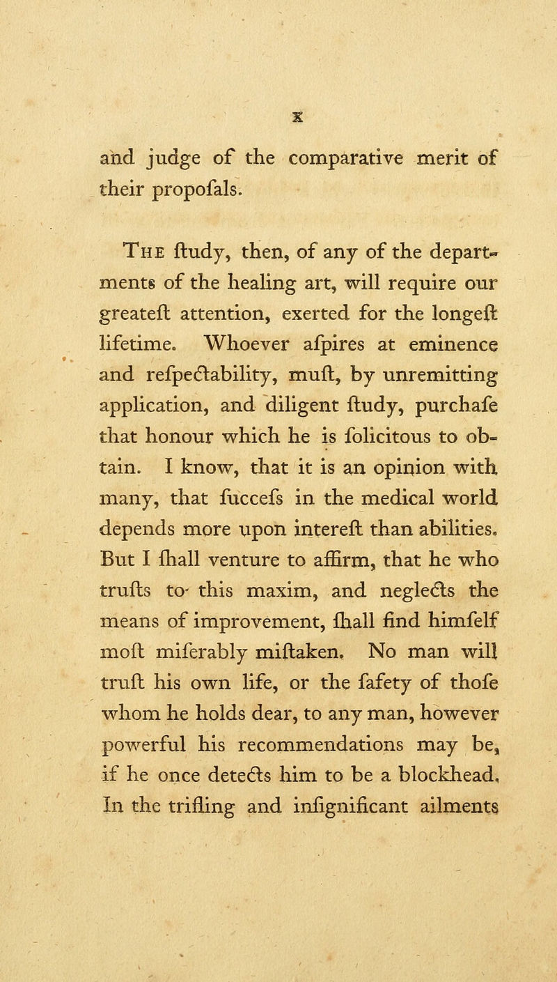 ahd judge of the comparative merit of their propofals. The ftudy, then, of any of the depart-^ ments of the heahng art, will require our greatefl attention, exerted for the longeft lifetime. Whoever afpires at eminence and refpedlability, muft, by unremitting application, and diligent ftudy, purchafe that honour which he is folicitous to ob- tain. I know, that it is an opinion with many, that fuccefs in the medical world depends more upon intereft than abilities. But I fhall venture to affirm, that he who trufts to- this maxim, and negledls the means of improvement, ihall find himfelf moft miferably miftaken. No man will truft his own life, or the fafety of thofe whom he holds dear, to any man, however powerful his recommendations may be, if he once detedls him to be a blockhead. In the trifling and infignificant ailments