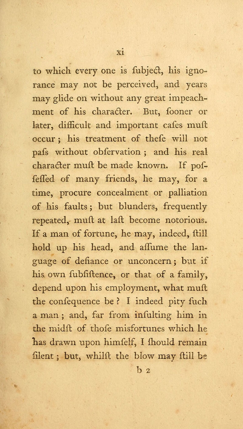 to which every one is fubje(^, his igno- ranee may not be perceived, and years may ghde on without any great impeach- ment of his charadler. But, fooner or later, difficult and important cafes muil occur; his treatment of thefe will not pafs without obfervation ; and his real charadler muft be made known. If pof- feffed of many friends, he may, for a time, procure concealment or palliation of his faults; but blunders, frequently repeated,' mufl at lafl become notorious^ If a man of fortune, he may, indeed, ftill hold up his head, and alFume the lan- guage of defiance or unconcern; but if hia own fubfiftence, or that of a family, depend upon his employment, what mufl the confequence be ? I indeed pity fuch a man ; and, far from infulting him in the midil of thofe misfortunes which he has drawn upon himfelf, I fhould remain iilent; but, whilil the blow may flill be b 2