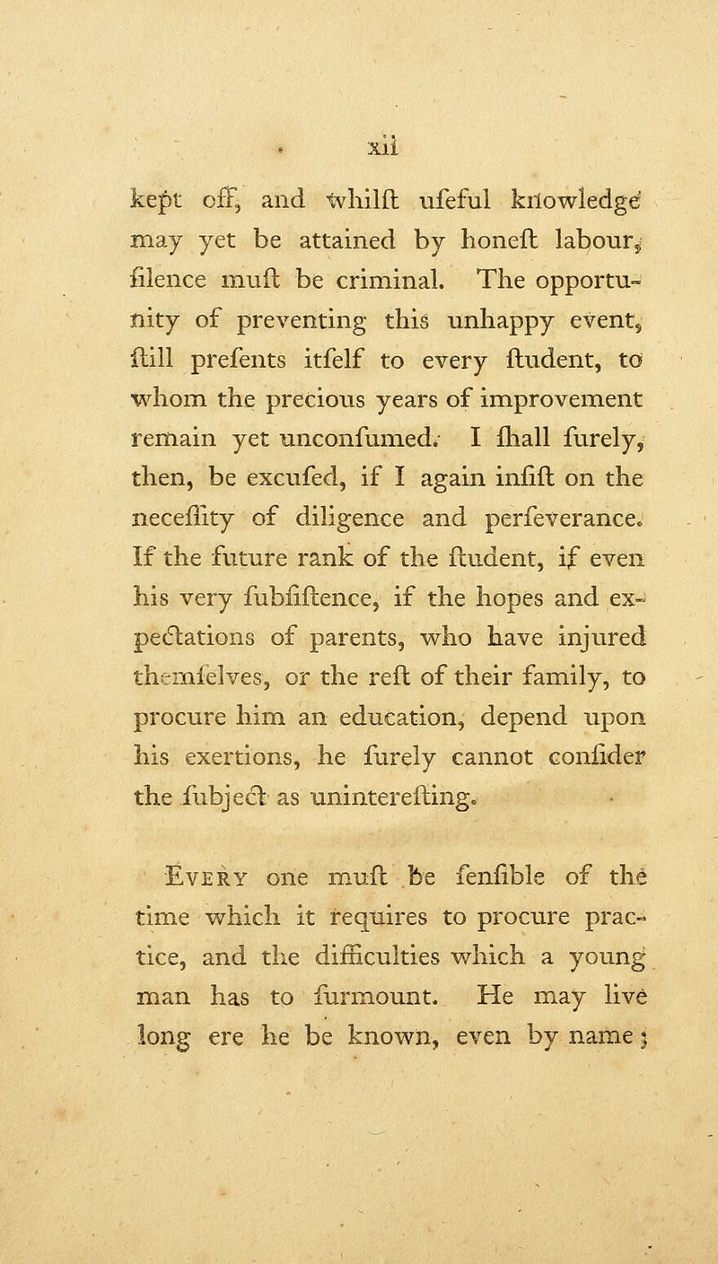 Xll kef)t off, and tvliilfl ufeful kilowledgd may yet be attained by honeft labour^ filence mnft be criminal. The opportu- nity of preventing this unhappy eventy ftill prefents itfelf to every fludent, td whom the precious years of improvement remain yet unconfumed. I fhall furely, then, be excufed, if I again iniift on the neceility of diligence and perfeverance. If the future rank of the fludent, if even his very fubliftence, if the hopes and ex~ pecftations of parents, v^ho have injured themifelves, or the reft of their family, to procure him an education, depend upon his exertions, he furely cannot coniider the fubjecl as uninterefting« Every one muft be feniible of the time which it requires to procure prac- tice, and the difficulties which a young- man has to furmount. He may live