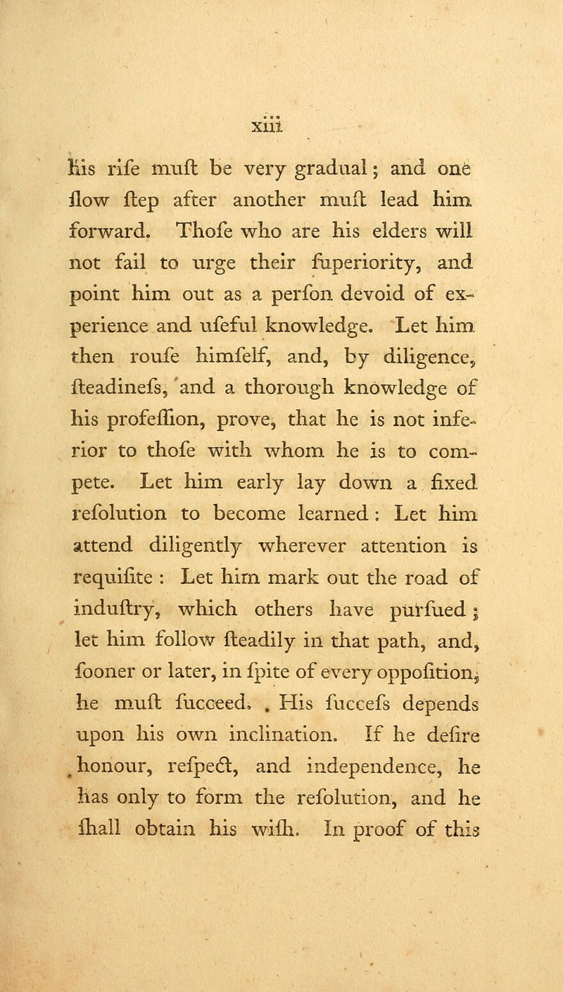 His rife muft be very gradual; and onfe flow flep after another mnft lead him forward. Thofe who are his elders will not fail to urge their fiiperiority, and point him out as a perfon devoid of ex- perience and ufeful knowledge. Let him then roufe himfelf, and, by diligence^ fteadinefs, and a thorough knowledge of his profeflion, prove, that he is not infe- rior to thofe with whom he is to com- pete. Let him early lay down a fixed refolution to become learned: Let him attend diligently wherever attention is requifite : Let hirn mark out the road of induftry, which others have pUi'fued 5 let him follow fteadily in that path, and, fooner or later, in fpite of every oppofitioUy he muft fucceed. , His fuccefs depends upon his own inclination. If he delire ^honour, refpedl, and independence, he lias only to form the refolution, and he Ihall obtain his wilh. In proof of this