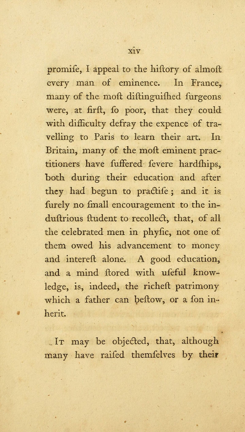 promife, I appeal to the hiflory of almoft every man of eminence. In France, many of the. moft diftingnifhed fiirgeons were, at firft, fo poor, that they could with difficulty defray the expence of tra- velling to Paris to learn their art. In Britain, many of the moft eminent prac- titioners have fufFered fevere hardfhips, both during their education and after they had begun to pradlife ; and it is furely no fmall encouragement to the in- duftrious ftudent to recollecfl, that, of all the celebrated men in phyfic, not one of them owed his advancement to money and intereft alone. A good education, and a mind ftored with ufeful know- ledge, is, indeed, the richeft patrimony which a father can beftow, or a fon in- herit. ,It may be objedled, that, although many have raifed themfelves by their