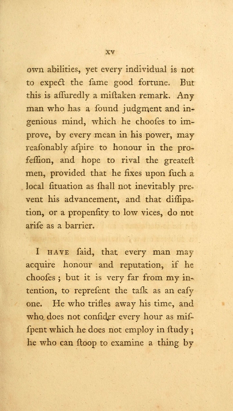 own abilities, yet every individual is not to expedl the fame good fortune. But this is afTuredly a miftaken remark. Any man who has a found judgn;ent and in- genious mind, which he choofes to im- prove, by every mean in his power, may reafonably afpire to honour in the pro- feflion, and hope to rival the greatefl men, provided that he fixes upon fuch a local fituation as fhall not inevitably pre- vent his advancement, and that diffipa- tion, or a propenlity to low vices, do not arife as a barrier. I HAVE faid, that every man may acquire honour and reputation, if he choofes J but it is very far from my in- tention, to reprefent the ta£k as an eafy one. He who trifles away his time, and who, does not coniid,er every hour as mif- fpent which he does not employ in fludy; he who can ftoop to examine a thing by
