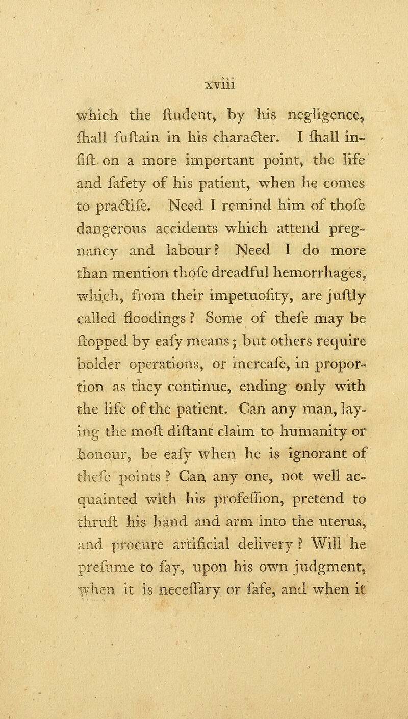 XVlll which the lludent, by his negligence, fhall fuftain in his character. I fhall in- lift. on a more important point, the life and fafety of his patient, when he comes to pra6life. Need I remind him of thofe dangerous accidents which attend preg- nancy and labour? Need I do more than mention thofe dreadful hemorrhages, which, from their impetuoiity, are juftly called floodings ? Some of thefe may be flopped by eafy means; but others require bolder operations, or increafe, in propor- tion as they continue, ending only with the life of the patient. Can any man, lay- ing the moll diflant claim to humanity or honour, be eafy when he is ignorant of thefe points ? Can any one, not well ac- quainted with his profeffion, pretend to thruft his hand and arm into the uterus, and procure artificial delivery ? Will he prefume to fay, upon his own judgment, when it is necefTary or fafe, and when it
