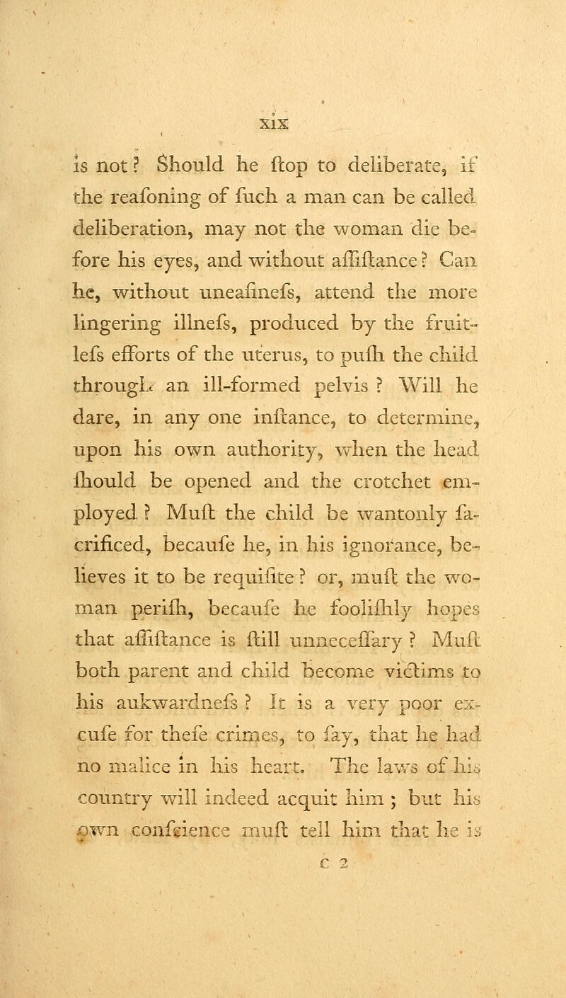 XlX is not ? Should he flop to deliberate, if the reafoning of fuch a man can be called deliberation, may not the woman die be= fore his eyes, and without aiTiilance ? Can he, without uneafinefs, attend the more lingering illnefs, produced by the fruit- lefs efforts of the uterus, to pufh the child througL an ill-formed pelvis ? Will he dare, in any one inftance, to determine, upon his own authority, when the head fhould be opened and the crotchet cm- ployed ? Mufl the child be wantonly fa- crificed, becaufe he, in his ignorance, be- lieves it to be requifite ? or, rnufb the wo- man perifh, becaufe he foolifhly hopes that afTiftance is flill unnecefTary ? Mufc both parent and child become victims to his aukwardnefs ? It is a very poor ex- cufe for thefe crimes, to fay, that he had no malice in his heart. The lavrs of hi^ country will indeed acquit him ; but his ©vwn confgience mufl: tell him that he is