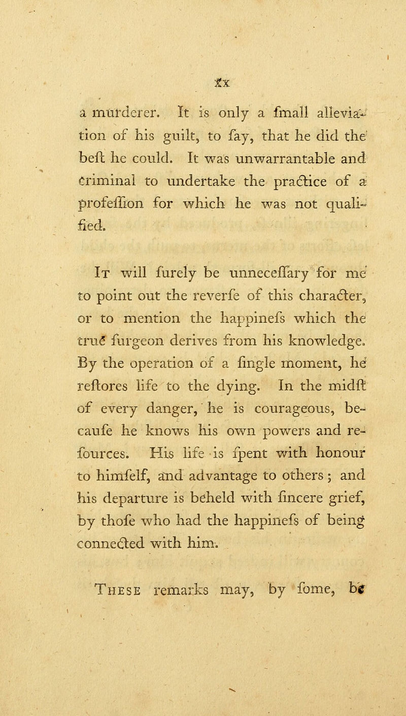 a murderer. It is only a fmall alievia.- tion of his guilt, to fay, that he did the befl he could. It was unwarrantable and criminal to undertake the practice of a profeiTron for which he was not quali fed. It will furely be unneceflary for me to point out the reverfe of this charadier, or to mention the happinefs which the truS^ furgeon derives from his knowledge. By the operation of a fingle moment, he rellores life to the dying. In the midft of every danger, he is courageous, be- caufe he knows his own powers and re- fources. His life is fpent with honour to himfelf, and advantage to others ; and his departure is beheld with fincere grief, by thofe who had the happinefs of being connected with him. These remarks may, by fome, b'r