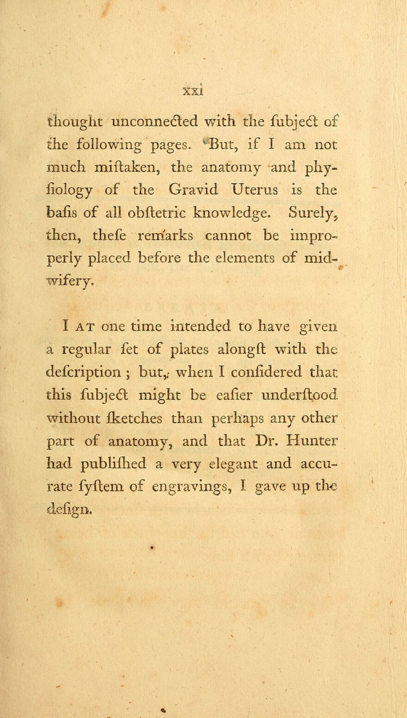 thought Linconnedled with the fubjedl of the following pages. ^But, if I am not much miflaken, the anatomy and phy- liology of the Gravid Uterus is the bafis of all oblletric knowledge. Surely, then, thefe remarks cannot be impro- perly placed before the elements of mid- wifery. I AT one time intended to have given a regular fet of plates along ft with the defcription ; but,; when I conlidered that this fubjecft might be ealier underftood without iketches than perhaps any other part of anatomy, and that Dr. Hunter had publifhed a very elegant and accu- rate fyftem of engravings, I gave up the d.efign.