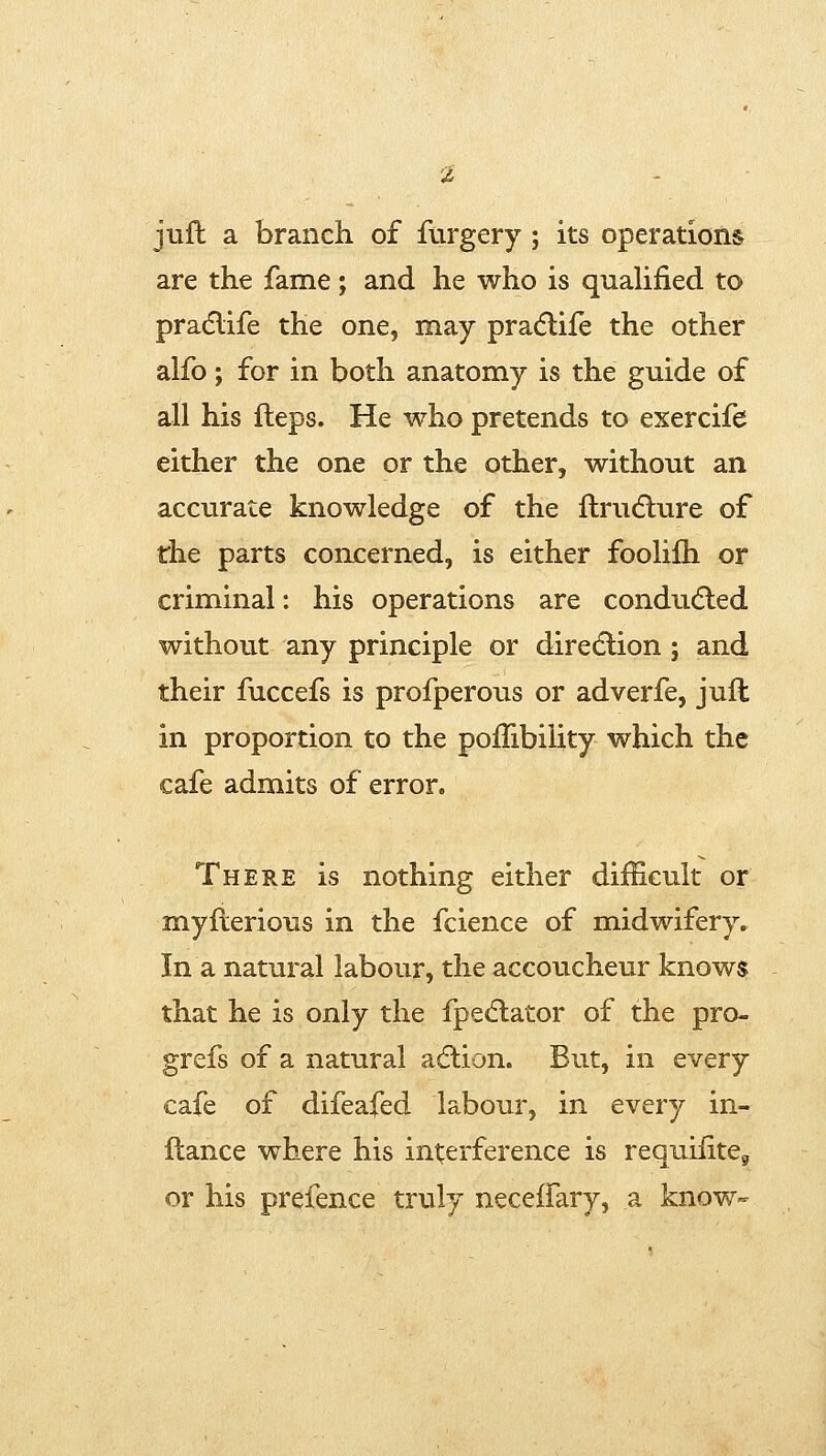 juft a branch of furgery; its operations are the fame; and he who is quaUfied to pradlife the one, may pradlife the other alfo; for in both anatomy is the guide of all his fleps. He who pretends to exercife either the one or the other, without an accvirate knowledge of the ftrudlure of the parts concerned, is either foolifli or criminal: his operations are conducted without any principle or direction ; and their fuccefs is profperous or adverfe, juft in proportion to the poiTibility which the cafe admits of error. There is nothing either difEcuk or myfierious in the fcience of midwifery. In a natural labour, the accoucheur knows that he is only the fpe<5tator of the pro- grefs of a natural action. But, in every cafe of difeafed labour, in every in- flance where his int;erference is requilite^ or his prefence truly neceifary, a know-