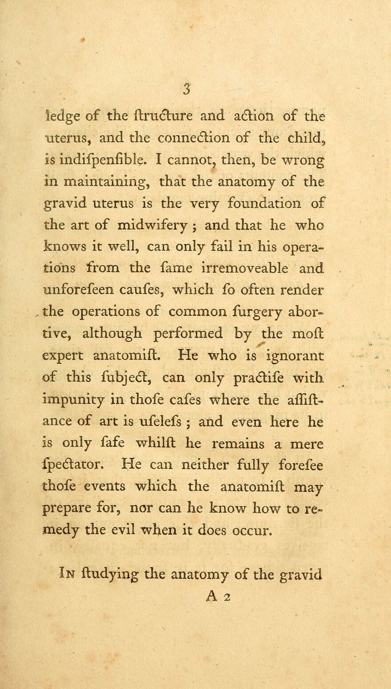 ledge of the ftru6lure and adlion of the uterus, and the connedlion of the childj is indiipenfible. I cannot, then, be wrong in maintaining, that the anatomy of the gravid uterus is the very foundation of the art of midwifery; and that he who knows it well, can only fail in his opera- tions from the fame irremoveable and unforefeen caufes, which fo often render the operations of common furgery abor« tive, although performed by the mofl expert anatomift. He who is ignorant of this fubje(5l, can only pradlife with impunity in thofe cafes where the affift- ance of art is ufelefs ; and even here he is only fafe whilft he remains a mere fpedlator. He can neither fully forefee thofe events which the anatomift may prepare for, nor can he know how to re- medy the evil when it does occur. In ftudying the anatomy of the gravid A 2