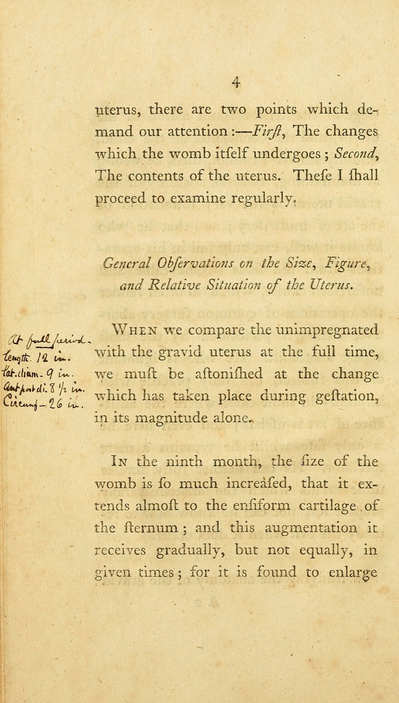 iiterus, there are two points which de-, mand our attention \—FirJl^ The changes which, the womb itfelf undergoes ; Second^ The contents of the uterus. Thefe I ihall proceed to examine regularly. General Ohftrvatlons on the Si'ze^ Figure^ and Relative Situation of the Uterus. , When we compare the unimpregnated -^ ^ ;<Z i/U. with the gravid uterus at the full time, i^.diiim-^ u*. we muft be afloniihed at the change C tLi' ^(^' ^^'^ich has taken place during geflation, in its magnitude alone. In the ninth nionth, the iize of the womb is fo much increafed, that it ex- tends almoft to the eniiform cartilage of the fternum ; and this augmentation it receives gradually, but not equally, in given times ; for it is found to enlarge