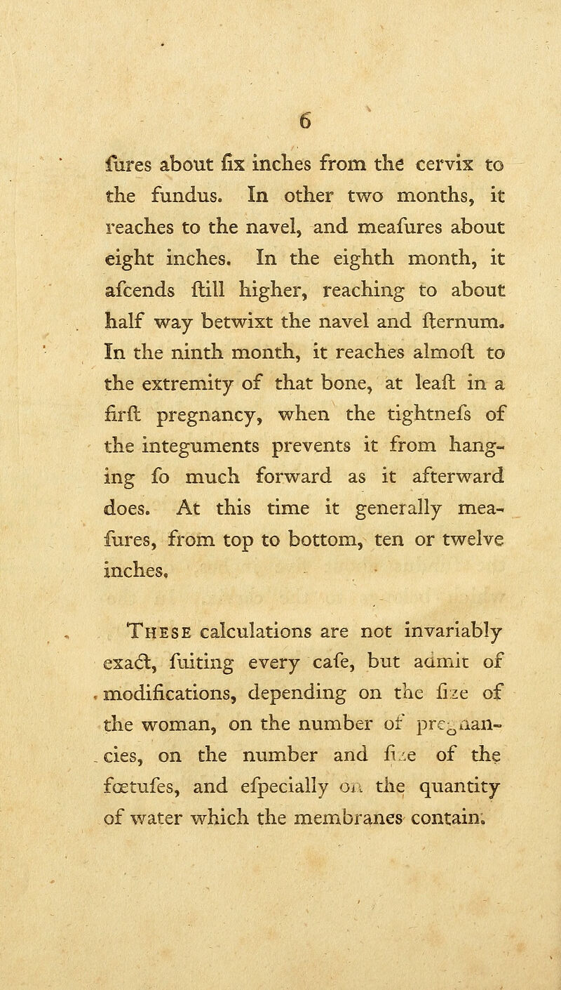 fures about fix inches from the cervix to the fundus. In other two months, it reaches to the navel, and meafures about eight inches. In the eighth month, it afcends flill higher, reaching to about half way betwixt the navel and ilernum. In the ninth month, it reaches almoil to the extremity of that bone, at leaft in a firft pregnancy, when the tightnefs of the integuments prevents it from hang- ing fo much forward as it afterward does. At this time it generally mea- fures, from top to bottom, ten or twelve inches. These calculations are not invariably exadl, fuiting every cafe, but admit of modifications, depending on the fize of the woman, on the number of pre^aan- cies, on the number and fi/.e of the fcEtufes, and efpecially Oii the quantity of water which the membranes contain^