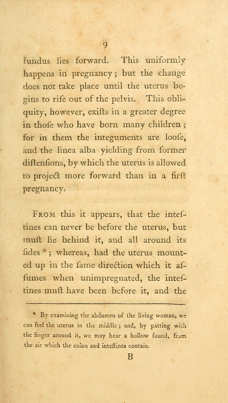 fundus lies forward. This uniforriily happens in pregnancy; but the change does not take place until the uterus be- gins to rife out of the pelvis. This obli- quity, however, exifls in a greater degree in thofe who have born many children ; for in them the integuments are loofe, and the linea alba yielding from former diftenfions, by which the uterus is allow^ed to projedl more forward than in a firft ipregnancy» From this it appears, that the intef^ tines can never be before the uterus, but muft lie behind it, and all around its iides*; whereas^ had the uterus mount- ed up in the fame dire(5lion which it af- fumes when unimpregnated, the intef- tines muft have been before it, and the * By examining the abdomen of the living v/oman, wc can feel the uterus in the middle ; and, by patting with, the finger around it, we may hear a hollow found, from the air which the colon and inteftines contain. B