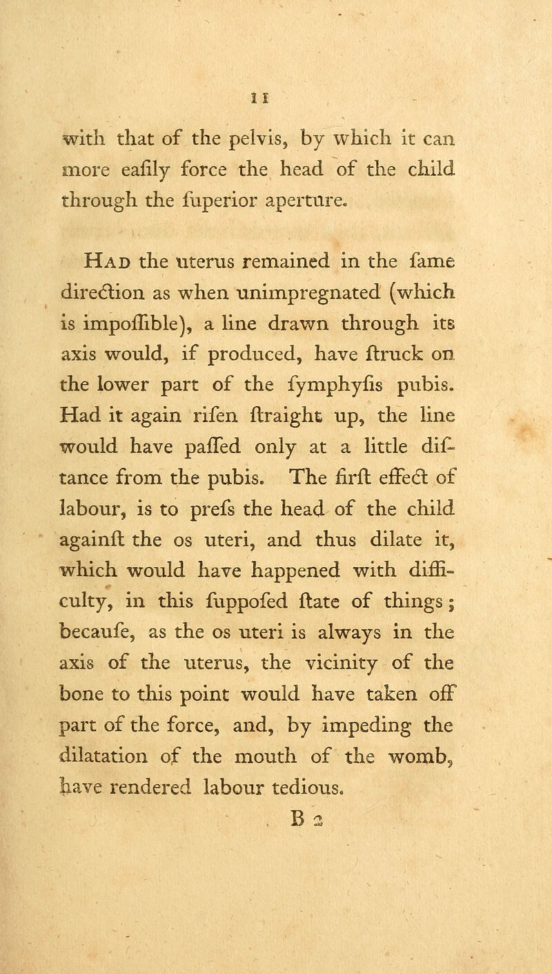 with that of the pelvis, by which it can more ealily force the head of the child through the fuperior aperture. Had the uterus remained in the fame dire(5lion as when unimpregnated (which is impoflible), a line drawn through its axis would, if produced, have ftruck on the lower part of the fymphylis pubis. Had it again rifen flraight up, the line would have paiTed only at a little dis- tance from the pubis. The firfl efFedl of labour, is to prefs the head of the child againil the os uteri, and thus dilate it, which would have happened with diffi- culty, in this fuppofed ftate of things; becaufe, as the os uteri is always in the axis of the uterus, the vicinity of the bone to this point would have taken off part of the force, and, by impeding the dilatation of the mouth of the wombj have rendered labour tedious^