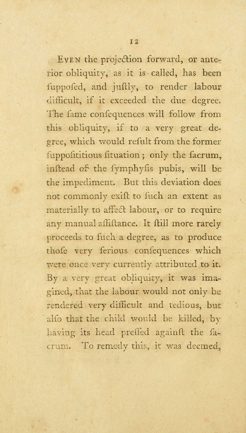 Even the projection forward, or ante- rior obliquity, as it is called, has been fuppofed, a.nd jnftly, to render labour difficult, if it exceeded the due degree. The fame confequences will follow from this obliquity, if to a very great de- gree, which would refult from the former fuppoiititious iituation ; only the facrum, inftead of the fymphyfis pubis, will be the impediment. But this deviation does not commonly exifh to fuch an extent as materially to affedl labour, or to require any manual affiftance. It flill more rarely proceeds to fuch a degree, as to produce thofe very ferious confequences which were once very currently attributed to it. By a very great obliquity, it was ima- gined, that the labour would not only be rendered very difficult and tedious, but alfo that the child would be killed, by having its head preffed againfl the fa- crum. To remedy tlii^, it y7?.s deemed^