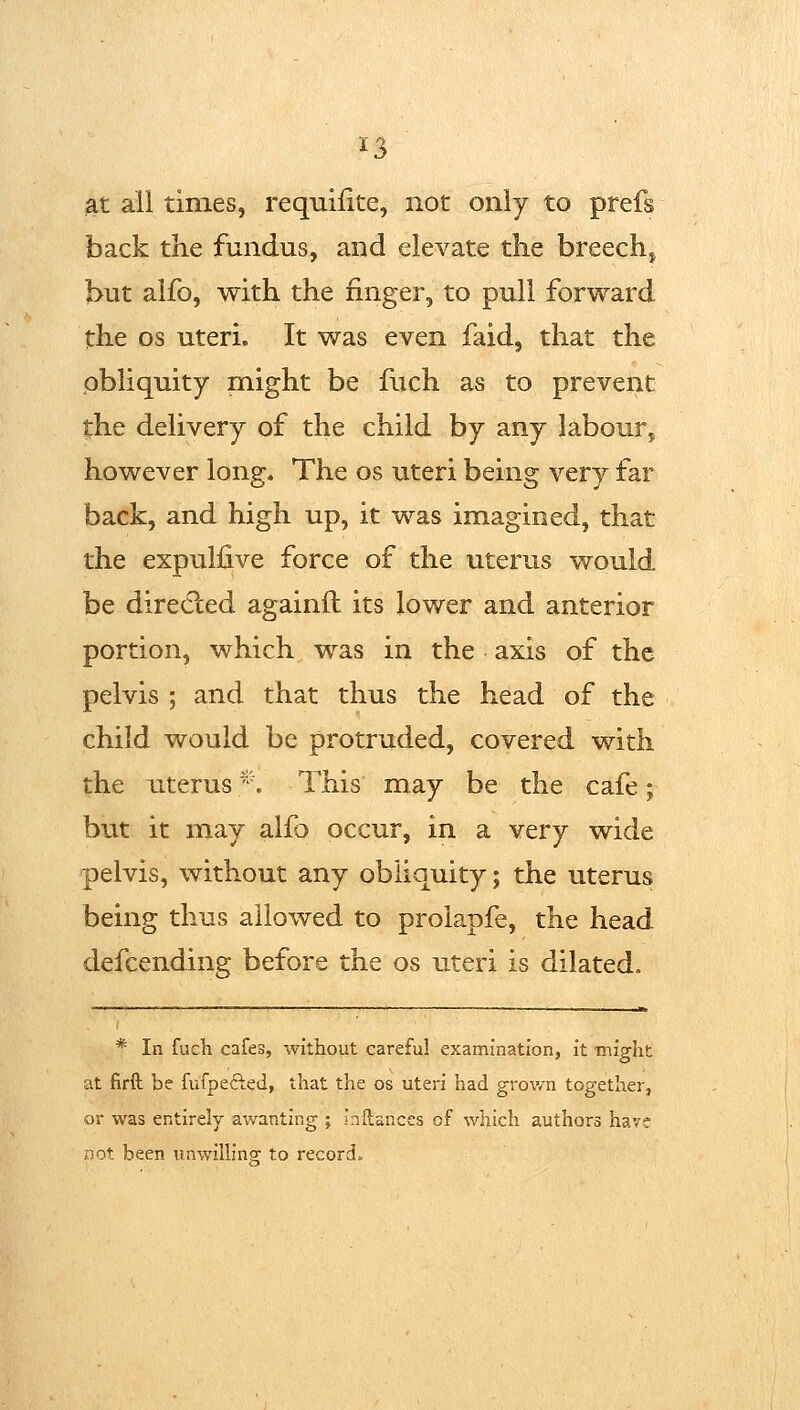 ^3 ^t all times, requifite, not only to prefs back the fundus, and elevate the breech, but alfo, with the finger, to pull forward the OS uteri. It was even faid, that the obliquity might be fuch as to prevent the delivery of the child by any labour, however long. The os uteri being very far back, and high up, it was imagined, that the expullive force of the uterus would be diredled againft its lower and anterior portion, which was in the axis of the pelvis ; and that thus the head of the child would be protruded, covered with the uterus *. This may be the cafe; but it may alfo occur, in a very wide pelvis, without any obliquity; the uterus being thus allowed to prolapfe, the head defcending before the os uteri is dilated. —■■^—■—■■—'—' ■■■.-■■,I-.1 I II...—.,,■ i-,i■ I -I ——■■■■—.■■ ■ ^■■, .„. ,.„„,, „ak * In fuch cafes, without careful examination, it might at firft be fufpefted, that the os uteri had grown together, or was entirely awanting ; inllanccs of which authors have not been unwilling: to record.