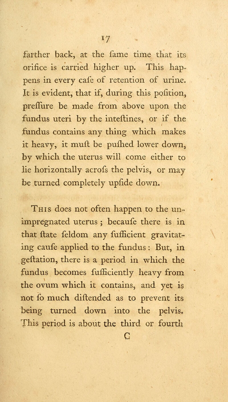 farther back, at the fame time that its orifice is carried higher up. This hap- pens in every cafe of retention of urine. It is evident, that if, during this pofition, preflure be made from above upon the fundus uteri by the inteflines, or if the fundus contains any thing which makes it heavy, it muft be pufhed lower down, by which the uterus will come either to lie horizontally acrofs the pelvis, or may be turned completely upfide down. This does not often happen to the un- impregnated uterus ; becaufe there is in that ftate feldom any fufficient gravitat- ing caufe applied to the fundus : But, in geftation, there is a period in which the fundus becomes fufficiently heavy from the ovum which it contains, and yet is not fo much diftended as to prevent its being turned down into the pelvis. This period is about the third or fourth G