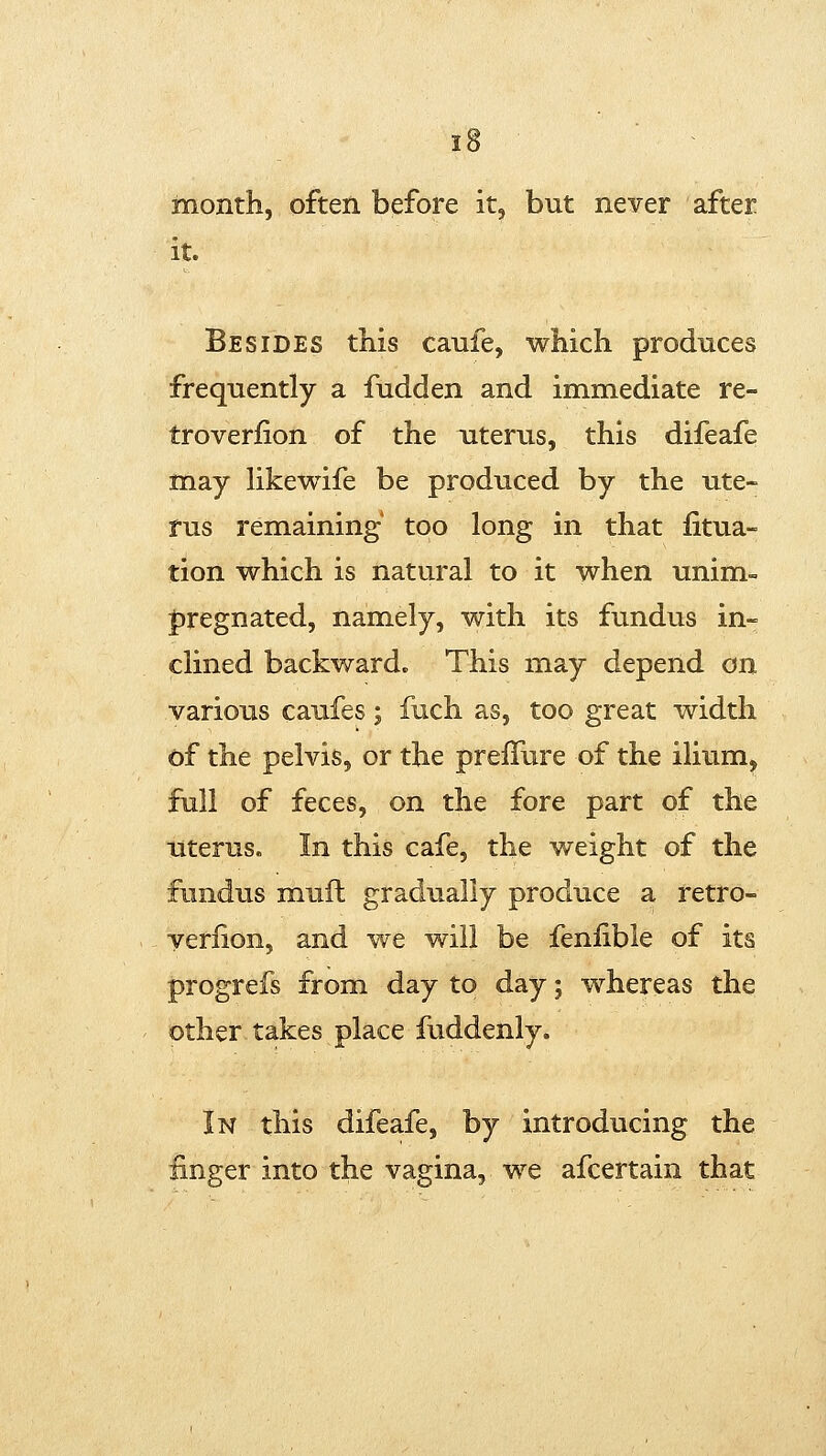 month, often before it, but never after it. Besides this canfe, which produces frequently a fudden and immediate re- troverfion of the uterus, this difeafe may Hkewife be produced by the ute- rus remaining too long in that iitua- tion which is natural to it when unim- |)regnated, namely, with its fundus in- clined backward. This may depend on various caufes; fuch as, too great width of the pelvis, or the prefTure of the ilium, full of feces, on the fore part of the literus. In this cafe, the weight of the fundus muft gradually produce a retro- verlion, and we will be fenfible of its progrefs from day to day; whereas the other takes place fuddenly. In this difeafe, by introducing the finger into the vagina, we afcertain that