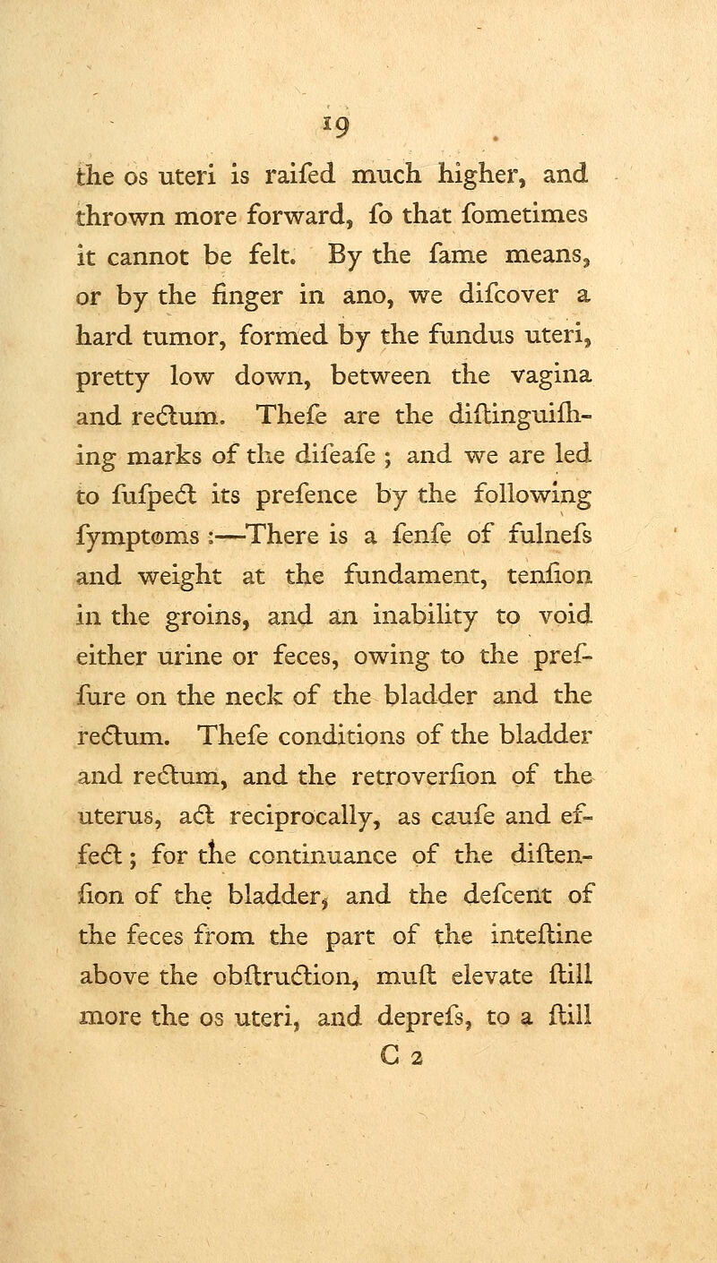 the OS uteri is raifed much higher, and thrown more forward, fo that fometimes it cannot be felt. By the fame means, or by the finger in ano, we difcover a hard tumor, formed by the fundus uteri, pretty low down, between the vagina and re(5lum. Thefe are the diftinguifh- ing marks of the difeafe ; and we are led to fufpedl its prefence by the following fymptoms :—^There is a fenfe of fulnefs and weight at the fundament, tenfion in the groins, and an inability to void either urine or feces, owing to the pref- fure on the neck of the bladder and the re6lum. Thefe conditions of the bladder and recflum, and the retroverfion of the uterus, SL&i reciprocally, as caufe and ef- fe6l; for the continuance of the diften- fion of the bladder^ and the defcent of the feces from the part of the inteftine above the obitrudlion, muil elevate ftill m.ore the os uteri, and deprefs, to a flill G 2