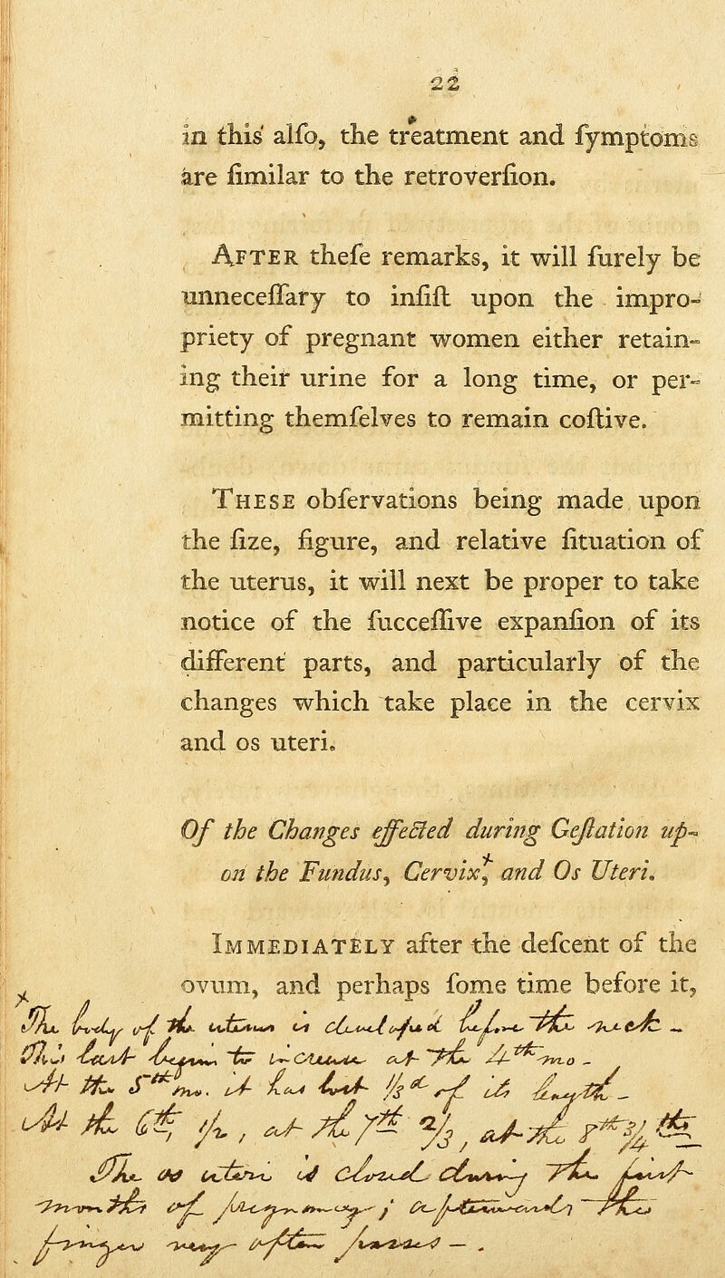 in this alfo, the treatment and fymptoms are fimilar to the retroverlion. After thefe remarks, it will furely be iinneceffary to inlifl upon the impro- priety of pregnant women either retain- ing their urine for a long time, or per- mitting themfelves to remain coflive. These obfervations being made upon the fize, figure, and relative lituation of the uterus, it will next be proper to take notice of the fucceflive expanfion of its different parts, and particularly of the changes which take place in the cervix and OS uteri. Of the Changes effeEied during Gejlation up- on the Fundus^ Cervix^ and Os Uteri, Immediately after the defcent of the . ovum, and perhaps fome time before it^
