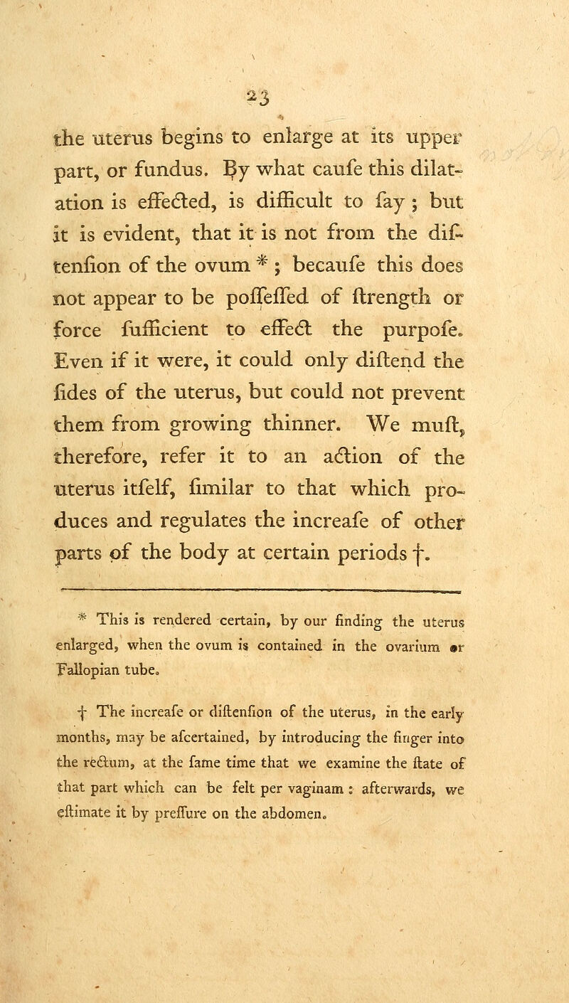 ^3 the uterus begins to enlarge at its upper part, or fundus. By what caufe this dilat- ation is efFedled, is difficult to fay ; but it is evident, that it is not from the dif- tenfion of the ovum * ; becaufe this does not appear to be pofTefTed of ftrength or force fiiiEcient to efFedl the purpofe» Even if it were, it could only diftend the fides of the uterus, but could not prevent them from growing thinner. We muft, therefore, refer it to an adlion of the uterus itfelf, (imilar to that which pro- duces and regulates the increafe of other parts of the body at certain periods f. * This is rendered certain, by our finding the uterus enlarged, when the ovum is contained in the ovarium sr Fallopian tube, ■f The increafe or diflenfion of the uterus, in the early months, may be afcertained, by introducing the finger into the redum, at the fame time that we examine the ftate of that part which can be felt per vaginam ; afterwards, we eftimate it by preflure on the abdomen»