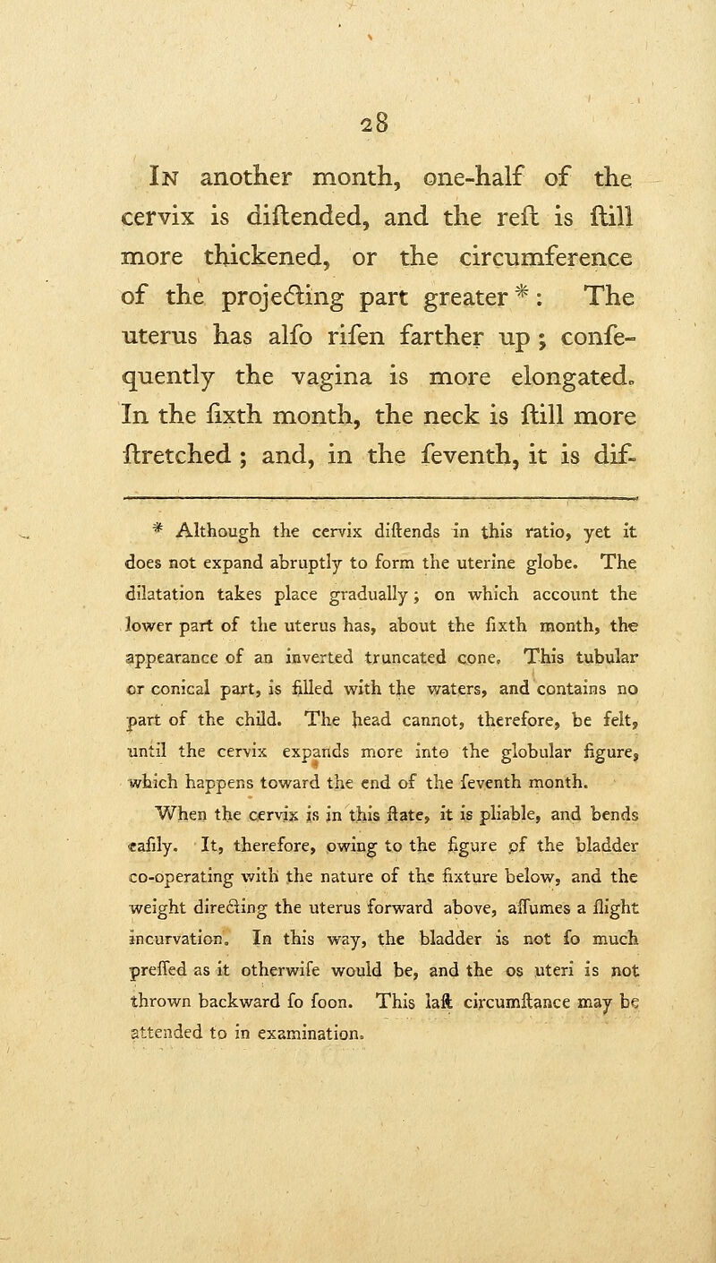 In another month, one-half of the cervix is diftended, and the reft is ftili more thickened, or the circumference of the projedling part greater * : The uterus has alfo rifen farther up; confe- quently the vagina is more elongated^ In the fixth month, the neck is ftill more ilretched; and, in the feventh, it is dif- * Although the cervix diftends in this ratio, yet it does not expand abruptly to form the uterine globe. The dilatation takes place gradually; on which account the lower part of the uterus has, about the fixth month, the appearance of an inverted truncated cone. This tubular or conical part, is filled with the waters, and contains no part of the child. The head cannot, therefore, be felt, until the cervix expands more into the globular figure, which happens toward the end of the feventh month. When the cervix is in this fiate, it is pliable, and bends cafily. It, therefore, owing to the figure .of the bladder co-operating with the nature of the fixture below, and the weight direfting the uterus forward above, alTumes a flight incurvation. In this way, the bladder is not fo much preffed as it otherwife would be, and the os uteri is not thrown backward fo foon. This iaft circumllance may be attended to in examination.