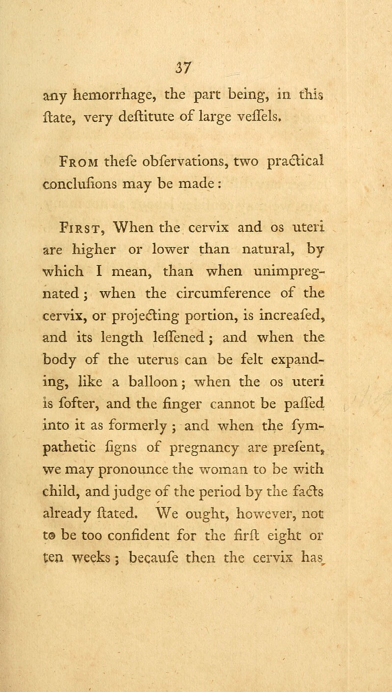 any hemorrhage, the part being, in this ilate, very deftitute of large vefTels, From thefe obfervations, two praclical conchilions may be made : First, When the cervix and os uteri are higher or lower than natural, by which I mean, than when unimpreg- nated; when the circumference of the cervix, or projecting portion, is increafed, and its length leflened; and when the body of the uterus can be felt expand- ing, like a balloon; when the os uteri is fofter, and the finger cannot be pafTed into it as formerly; and when the fym- pathetic figns of pregnancy are prefentj we may pronounce the woman to be with child, and judge of the period by the fadls already Hated. We ought, however, not t© be too confident for the firft eight or ten weeks; becaufe then the cervix has_^