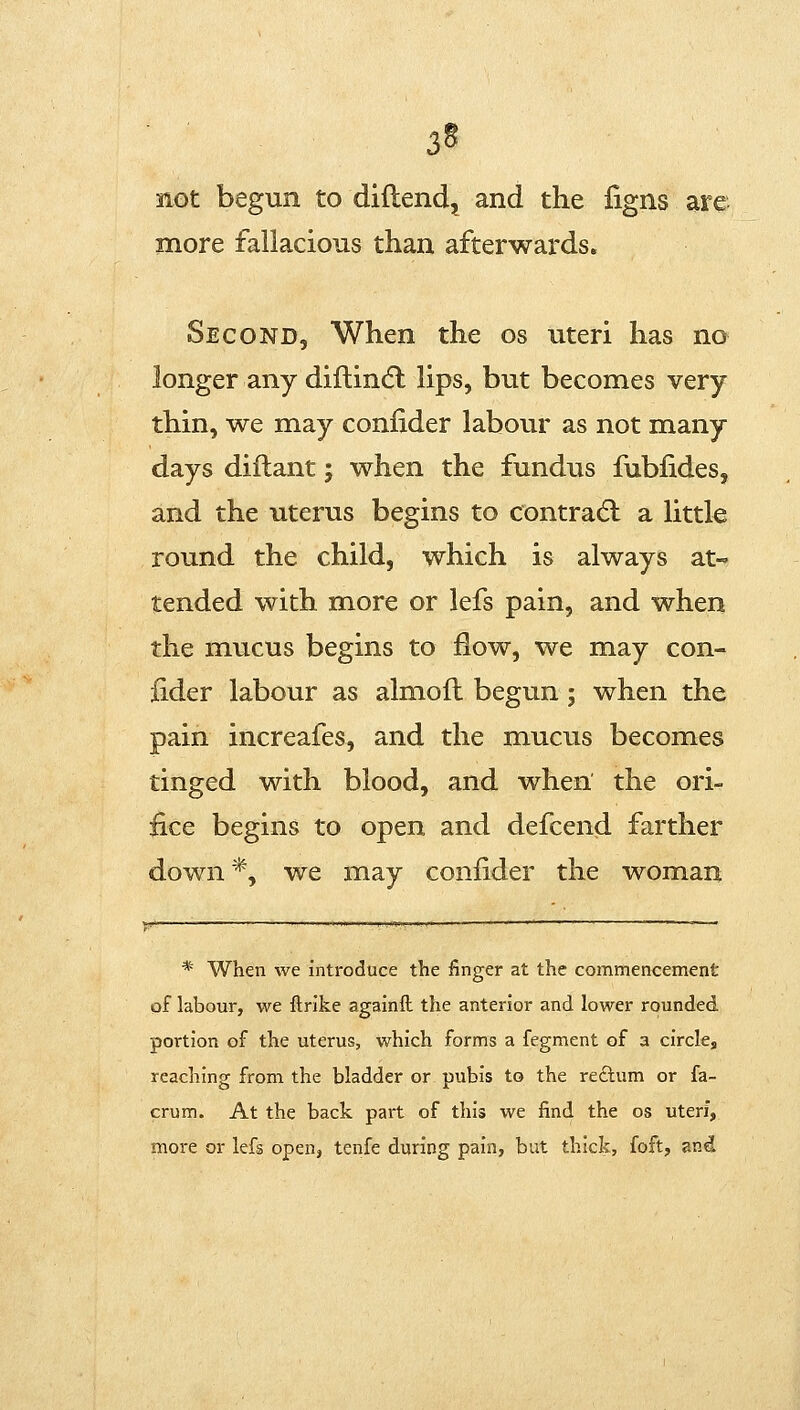 3§ not begun to diftend^ and the ligns are more fallacious than afterwards. Second, When the os uteri has no longer any diftindl lips, but becomes very thin, we may confider labour as not many days diflant; when the fundus fubfides, and the uterus begins to contradl a little round the child, which is always at- tended with more or lefs pain, and when the mucus begins to ilow, we may con- iider labour as almofl begun ; when the pain increafes, and the mucus becomes tinged with blood, and when the ori- fice begins to open and defcend farther down *, we may confider the woman * When we introduce the finger at the commencement of labour, we ilrike againft the anterior and lower rounded portion of the uterus, which forms a fegment of a circle, reaching from the bladder or pubis to the reftum or fa- crum. At the back part of this we find the os uteri, more or lefs open, tenfe during pain, but thick, foft, and