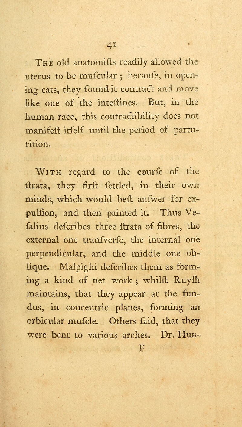The old anatomifls readily allowed the uterus to be mufcular ; becaufe, in open- ing cats, they found it contradl and move like one of the inteflines. But, in the human race, this contradlibility does not manifeft itfelf until the period of partu- rition. With regard to the courfe of the flrata, they firfl fettled, in their own minds, which would bell anfwer for ex- pullion, and then painted it. Thus Ve- falius defcribes three flrata of fibres, the external one tranfverfe, the internal one perpendicular, and the middle one ob- lique. Malpighi defcribes them as form- ing a kind of net work ; whilfl Ruyfh maintains, that they appear at the fun- dus, in concentric planes, forming an orbicular mufcle. Others faid, that they were bent to various arches. Dr. Hun«