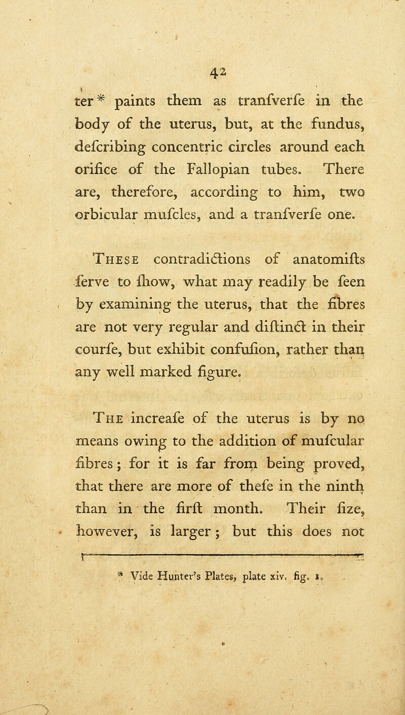 4^ ter* paints them as tranfverfe in the body of the uterus, but, at the fundus, defcribing concentric circles around each orifice of the Fallopian tubes. There are, therefore, according to him, two orbicular mufcles, and a tranfverfe one. These contradicftions of anatomifls ferve to ihow, what may readily be feen by examining the uterus, that the fibres are not very regular and diftindl in their courfe, but exhibit confufion, rather than any well marked figure. The increafe of the uterus is by no means owing to the addition of mufcular fibres; for it is far frorn being proved, that there are more of thefe in the ninth than in the firft month. Their fize, however, is larger; but this does not * Vide Hunter's Plates, plate xiv, fig. lo