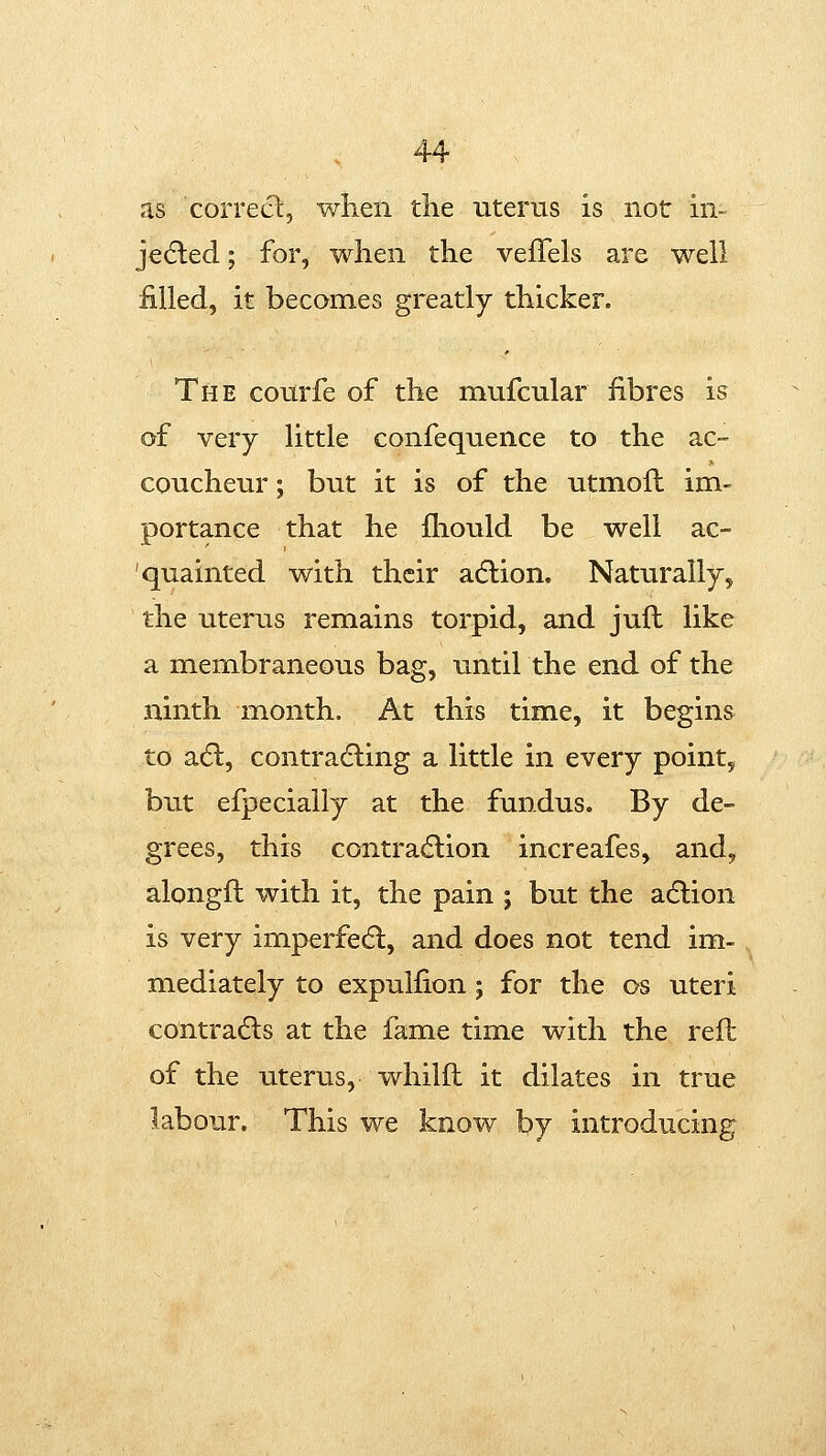 as correct, when the uterus is not m- je(5led; for, when the vefTels are well filled, it becomes greatly thicker. The courfe of the mufcular fibres is of very little confequence to the ac- coucheur ; but it is of the utmoft im- portance that he fhould be well ac- quainted with their adlion. Naturally, the uterus remains torpid, and jufl like a membraneous bag, until the end of the ninth month. At this time, it begins to a(5l, contradling a little in every point, but efpecially at the fundus. By de- grees, this contracflion increafes, and, alongft with it, the pain ; but the adlion is very imperfe(fl, and does not tend im-, mediately to expulfion; for the os uteri contradts at the fame time with the reft of the uterus, whilft it dilates in true labour. This we know by introducing