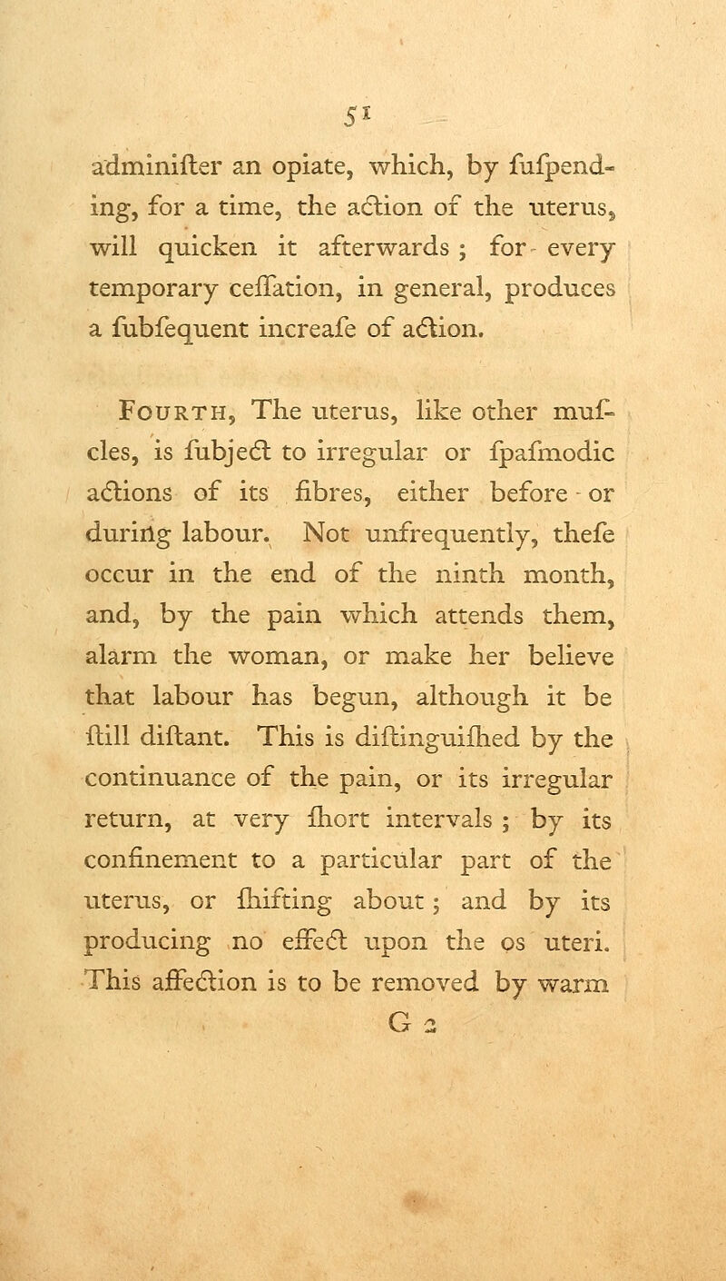5x adminifter an opiate, which, by fufpend- ing, for a time, the adlion of the uterusj will quicken it afterwards ; for- every temporary celFation, in general, produces a fubfequent increafe of a<5lion. Fourth, The uterus, like other mul^ cles, is fubjedl to irregular or ipafmodic adlions of its fibres, either before or during labour. Not unfrequently, thefe occur in the end of the ninth month, and, by the pain which attends them, alarm the woman, or make her believe that labour has begun, although it be ilill diftant. This is diflinguifhed by the continuance of the pain, or its irregular return, at very Ihort intervals ; by its confinement to a particular part of the uterus, or fiiifting about; and by its producing no efFeft upon the os uteri. This affedlion is to be removed by warm G 2