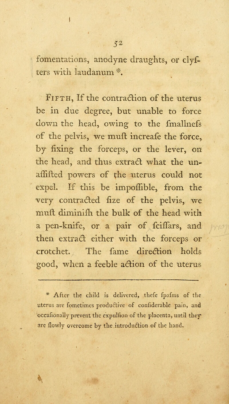 fomentations, anodyne draughts, or clyf- ters with laudanum *. Fifth, If the contraction of the uterus be in due degree, but unable to force down the head, owing to the fmallnefs of the pelvis, we miufl increafe the force, by fixing the forceps, or the lever, on the head, and thus extradl what the un- ailifled powers of the uterus could not expel. If this be impoflible, from the very contracted fize of the pelvis, we muft diminifh the bulk of the head with a pen-knife, or a pair of fcilTars, and then extradl either with the forceps or crotchet. The fame direction holds good, when a feeble acflion of the uterus * After the child is delivered, thefe fpafms of the uterus are fometimes produftive of confiderable pain, and occafionally prevent the expulfion of the placenta, until they' are flowly overcome by the introduftion of the hand.