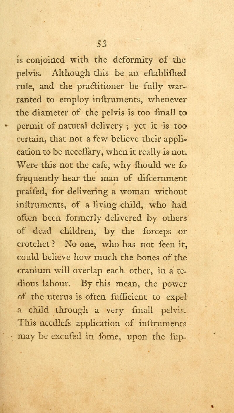 5J is conjoined with the deformity of the pelvis. Although this be an eftablilhed rule, and the pradlitioner be fully war- ranted to employ inftruments, whenever the diameter of the pelvis is too fmall to permit of natural delivery ; yet it is too certain, that not a few believe their appli- cation to be necelTary, when it really is not. Were this not the cafe, why fhould we fo frequently hear the man of difcernment praifed, for delivering a woman without inftruments, of a living child, who had often been formerly delivered by others of dead children, by the forceps or crotchet ? No one, who has not feen it, could believe how much the bones of the cranium will overlap each other, in a te- dious labour. By this mean, the power of the uterus is often fufficient to expel a child through a very fmall pelvis. This needlefs application of inftruments may be excufed in fome, upon the fup»