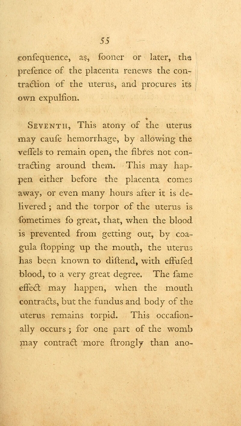 fEonfequence, a§, fooner or later, the preferice of the placenta renews the con- tradlion of the uterus, and procures its own expulfion. Seventh, This atony of the uterus may caufe hemorrhage, by allowing the veflels to remain open, the fibres not con- tradling around them. This may hap- pen either before the placenta comes away, or even many hours after it is de- livered ; and the torpor of the uterus is fometimes fo great, that, when the blood is prevented from getting out, by coa- gula flopping up the mouth, the uterus has been known to diflend, with efFufed blood, to a very great degree. The fame effed: may happen, when the moutli contrails, but the fundus and body of the utervis remains torpid. This occafion^ ally occurs ; for one part of the womb may contrail more ftrongly than ano-