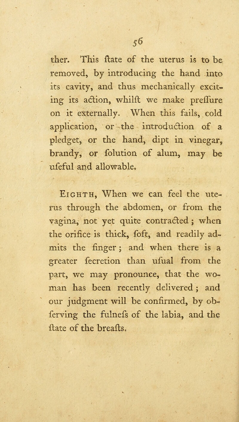 S5 ther. This date of the uterus is to be removed, by introducing the hand into its cavity, and thus mechanically excit- ing its adlion, whilft ^e make preflure on it externally. When this fails, cold application, or the introdutflion of a pledget, or the hand, dipt in vinegar, brandy, or folution of alum, may be ufeful and allowable. Eighth, When we can feel the ute^ rus through the abdomen, or from the vagina, not yet quite contracSled; when the orifice is thick, foft, and readily ad- mits the finger; and when there is a greater fecretion than ufual from the part, we may pronounce, that the wo- man has been recently delivered; and our judgment will be confirmed, by ob- ferving the fulnefs of the labia, and the flate of the brealls.