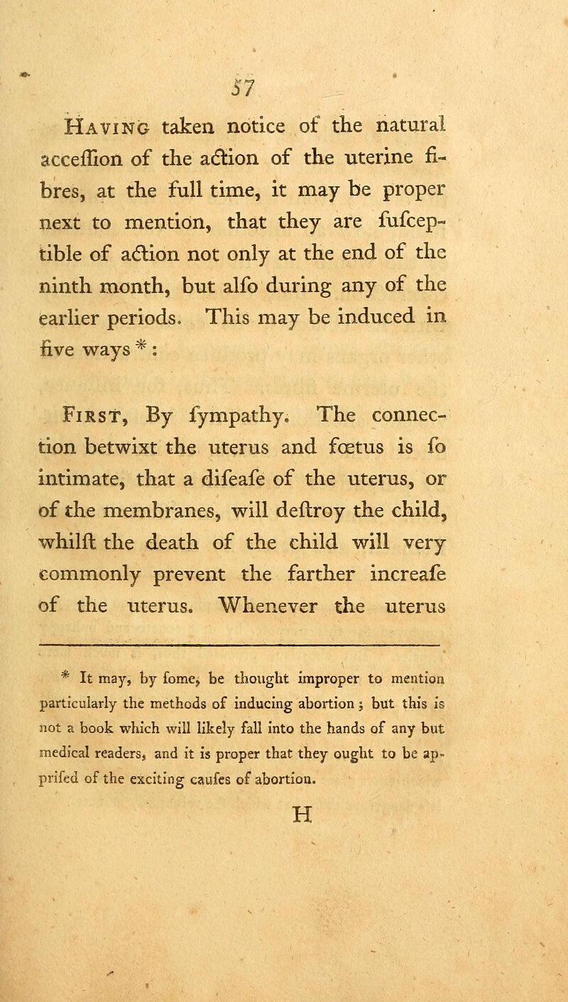 S7 Having taken notice of the natural acceflion of the acflion of the uterine fi- bres, at the full time, it may be proper next to mention, that they are fufcep- tible of adlion not only at the end of the ninth month, but alfo during any of the earlier periods. This may be induced in five ways *: First, By fympathy. The connec- tion betwixt the uterus and foetus is fo intimate, that a difeafe of the uterus, or of the membranes, will deflroy the child, whilft the death of the child will very commonly prevent the farther increafe of the uterus. Whenever the uterus * It may, by fome, be thought improper to mention particularly the methods of inducing abortion; but this is not a book which will likely fall into the hands of any but medical readers, and it is proper that they ought to be ap- prifed of the exciting caufes of abortion. H
