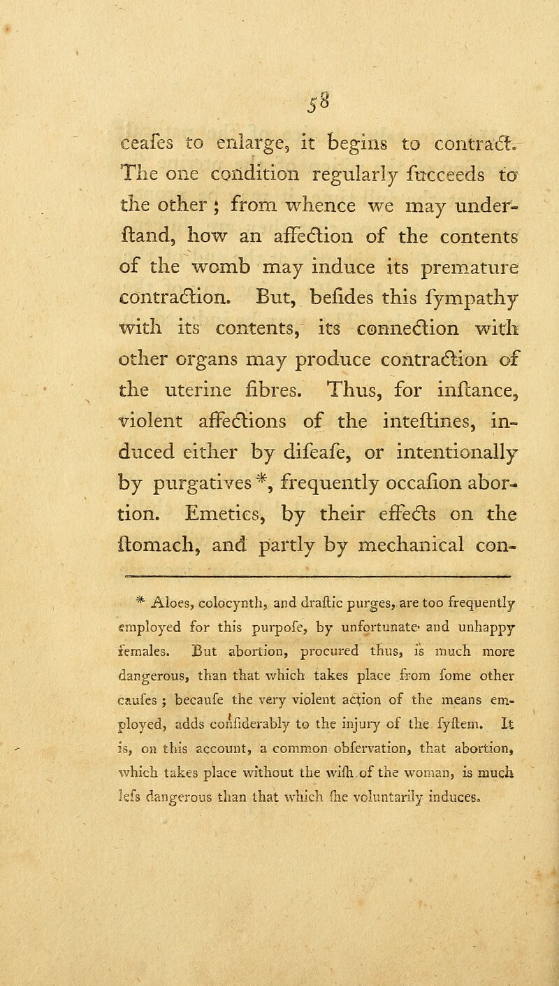 ceafes to enlarge, it begins to contratft. The one condition regularly fttcceeds to the other ; from whence we may under- fland, how an aiFedlion of the contents of the womb may induce its premature contradlion. But, belides this fympathy with its contents, its connetflion with other organs may produce contradlion of the uterine fibres. Thus, for inftance, violent afFedlions of the inteftines, in- duced either by difeafe, or intentionally by purgatives *, frequently occalion abor- tion. Emetics, by their effects on the ftomach, and partly by mechanical con- * Aloes, colocynth, and draftic purges, are too frequently employed for this purpofe, by unfortunate* and unhappy females. But abortion, procured thus, is much more dangerous, than that which takes place from fome other caufes ; becaufe the very violent action of the means em- ployed, adds confiderably to the injuiy of the fyftem. It is, on this account, a common obfervation, that abortion, %vhich takes place without the wifti of the woman, is much hh dangerous than that which fne voluntarily induces.