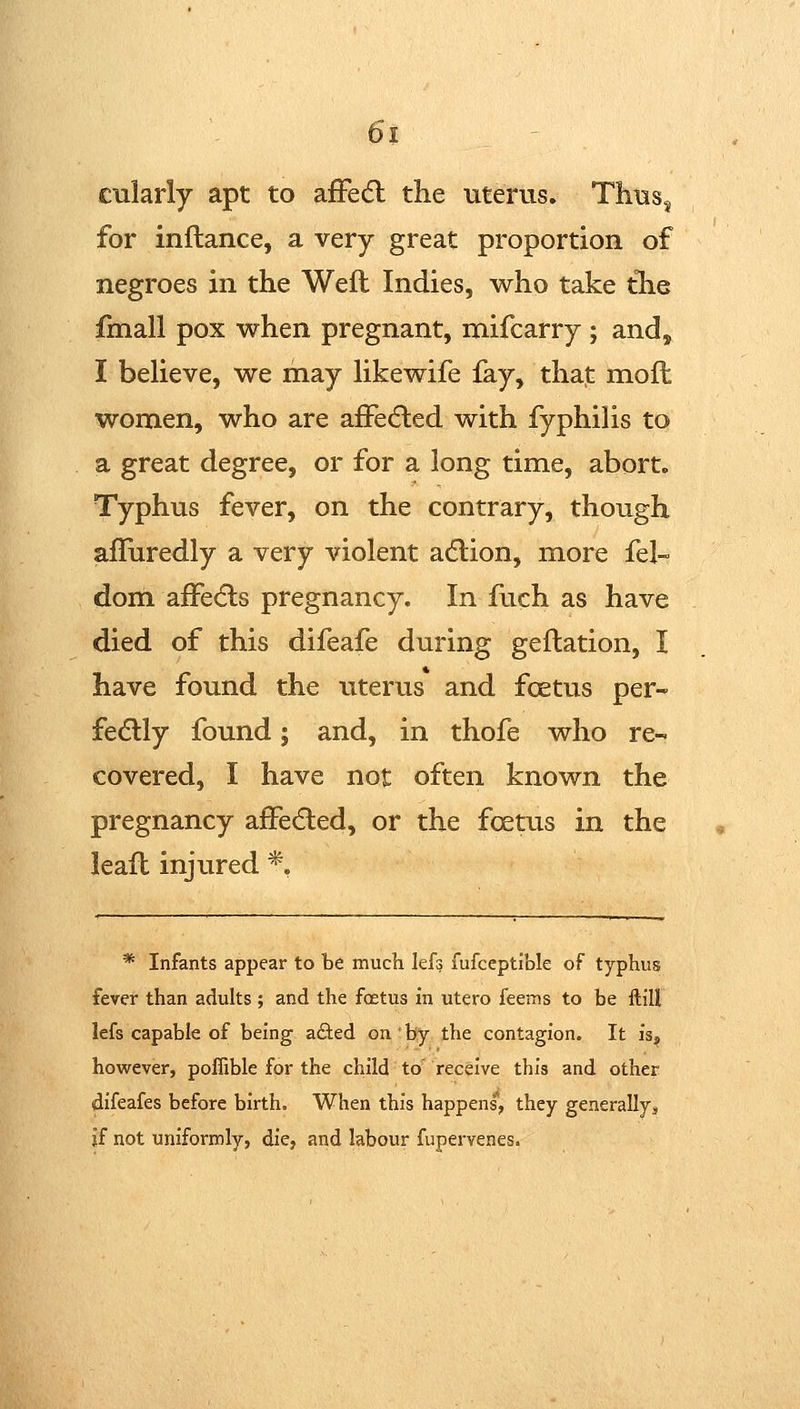 cularly apt to afFedl the uterus. Thus^ for inftance, a very great proportion of negroes in the Weft Indies, who take tlie fmall pox when pregnant, mifcarry ; and, I believe, we may Hkewife fay, that: moft women, who are afFedled with fyphilis to a great degree, or for a long time, abort. Typhus fever, on the contrary, though afliiredly a very violent a6lion, more fel- dom affecfls pregnancy. In ftich as have died of this difeafe during geftation, I have found the uterus and foetus per- fedlly found 5 and, in thofe who re- covered, I have not often known the pregnancy afFecfled, or the foeuis in the leaft injured *, * Infants appear to be much lefg fufceptlble of typhus fever than adults ; and the foetus in utero feems to be ftill lefs capable of being a&ed on by the contagion. It is^ however, poflible for the child to receive this and other difeafes before birth. When this happens, they generally^ if not uniformly, die, and labour fupervenes.