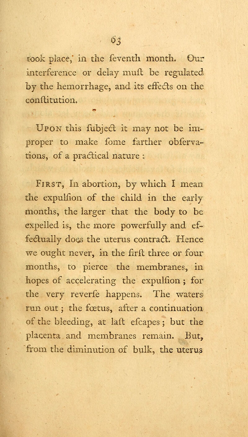 took place,* in the feventli month. Our interference or delay mufl be regulated by the hemorrhage, and its efFedls on the conftitution. Upon this fubje6l it may not be im- proper to make fome farther obferva- tions, of a pradiical nature : First, In abortion, by which I mean the expuliion of the child in the early months, the larger that the body to be expelled is, the more powerfully and ef- fedtuaily doQs the uterus contracfl. Hence we ought never, in the firfl three or four months, to pierce the membranes, in hopes of accelerating the expuliion ; for the very reverfe happens. The waters' run out; the foetus, after a continuation of the bleeding, at laft efcapes; but the placenta and membranes remain. But, from the diminution of bulk, the uterus