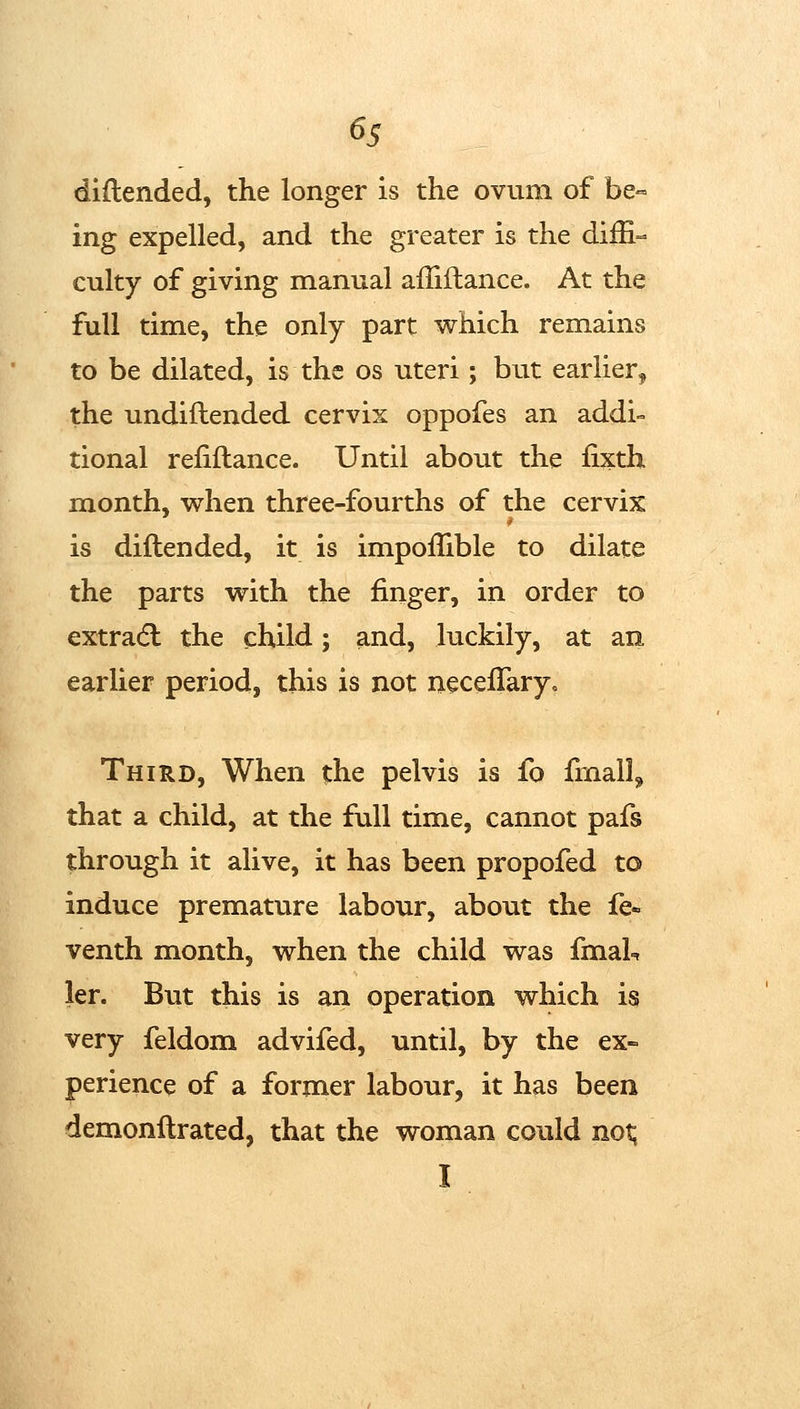 6s diftended, the longer is the ovum of be^ ing expelled, and the greater is the diffi- culty of giving manual affiflance. At the full time, the only part which remains to be dilated, is the os uteri; but earlier, the undiftended cervix oppofes an addi- tional refinance. Until about the fixth month, when three-fourths of the cervix is diftended, it is impoffible to dilate the parts with the finger, in order to extradl the child; and, luckily, at an earlier period, this is not neceflaryo Third, When the pelvis is fo fmall,^ that a child, at the full time, cannot pafs through it alive, it has been propofed to induce premature labour, about the fe« venth month, when the child was fmaL ler. But this is an operation which is very feldom advifed, until, by the ex- perience of a former labour, it has been demonftrated, that the woman could no^ I