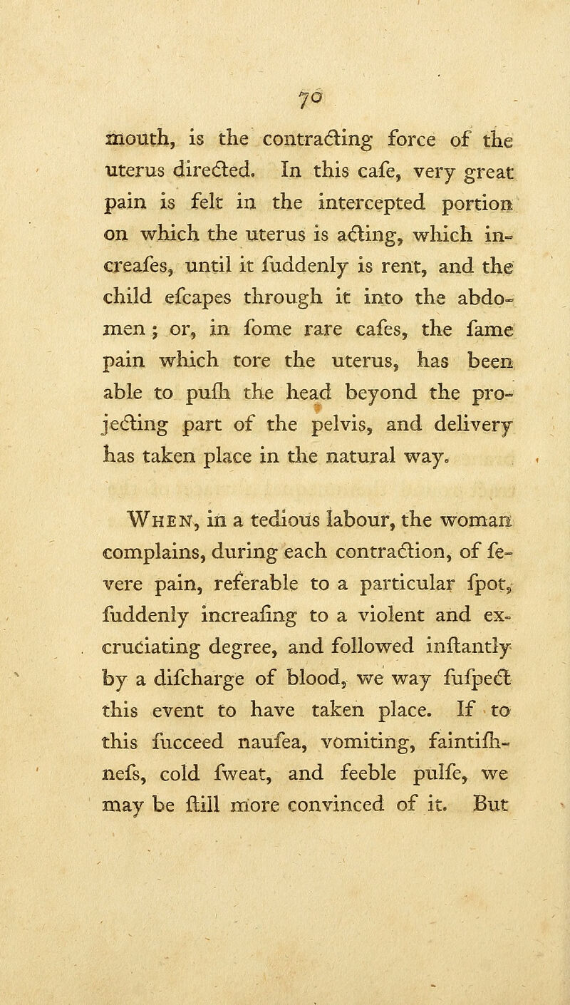 mouth, is the contrading force of the uterus dire(5led. In this cafe, very great pain is felt in the intercepted portion on which the uterus is a(5ling, which in- creafes, until it fuddenly is rent, and the child efcapes through it into the abdo- men ; or, in fome rare cafes, the fame pain which tore the uterus, has been able to puih the head beyond the pro- jedling part of the pelvis, and delivery has taken place in the natural way. When, in a tedious labour, the woman complains, during each contra6lion, of fe- vere pain, referable to a particular fpotj fuddenly increaiing to a violent and ex- cruciating degree, and followed inftantly by a difcharge of blood, we way fufpedl this event to have taken place. If to this fucceed naufea, vomiting, faintiih- nefs, cold fweat, and feeble pulfe, we may be ftiil more convinced of it. But