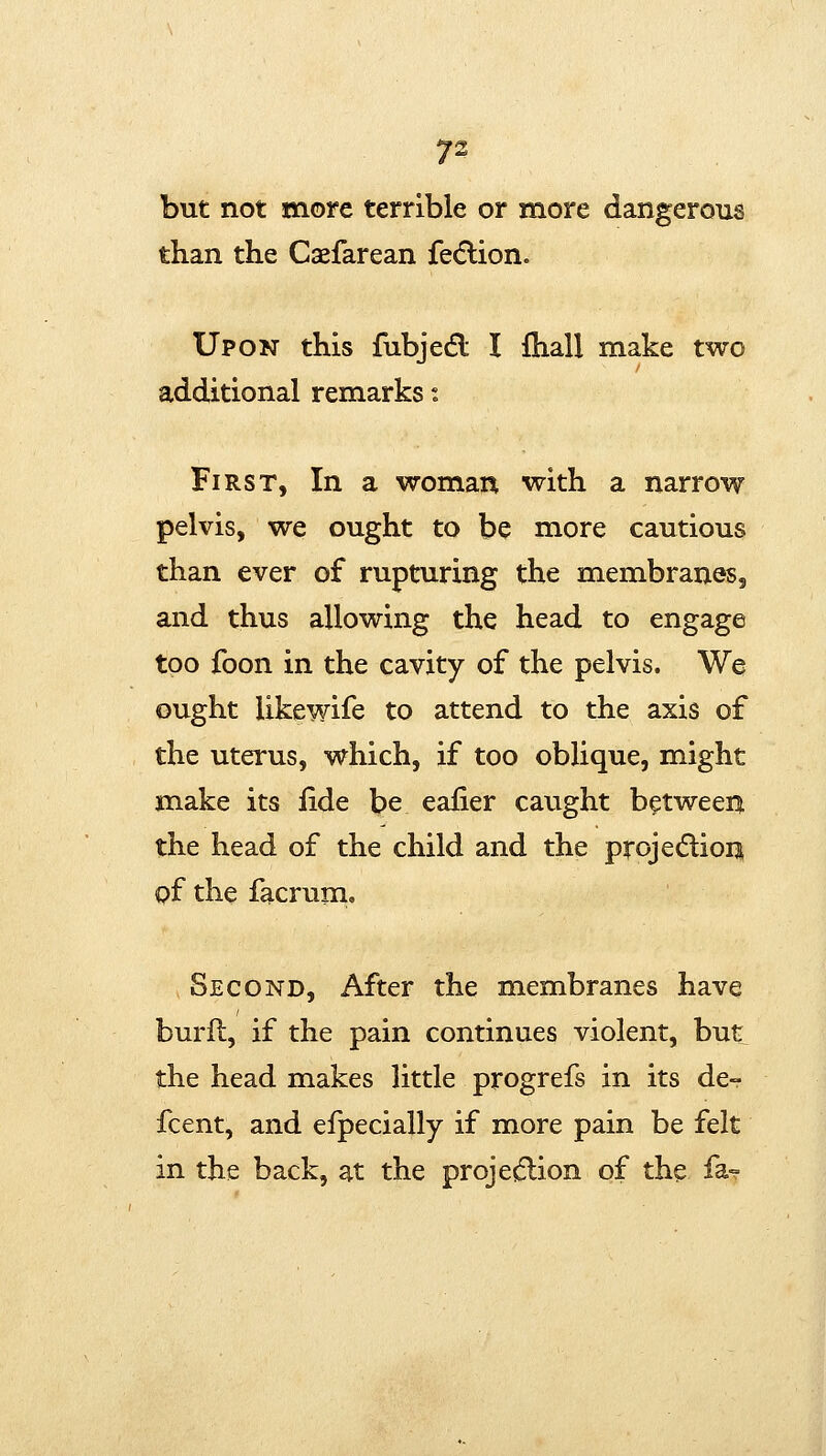 but not more terrible or more dangerous than the Csefarean fecflion. Upon this fubjedl I fhall make two additional remarks i First, In a woman with a narrow pelvis, we ought to be more cautious than ever of rupturing the membranes, and thus allowing the head to engage too foon in the cavity of the pelvis. We ought likewife to attend to the axis of the uterus, which, if too oblique, might make its iide be eafier caught between the head of the child and the projecSlion of the facrum. Second, After the membranes have burfl, if the pain continues violent, but the head makes little progrefs in its de- fcent, and eipecially if more pain be felt in the back, at the proje(5lion of the fa?