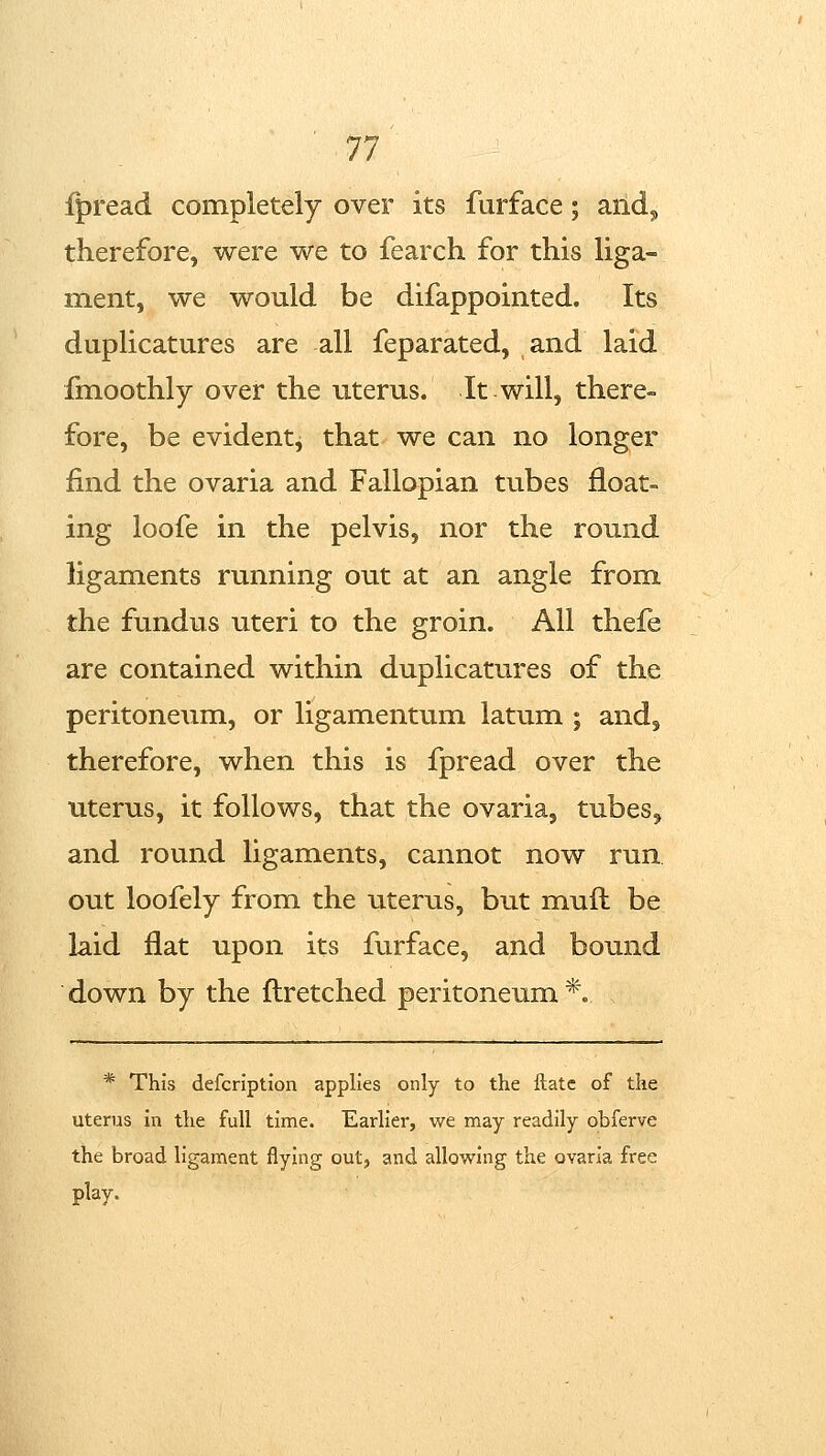 fpread completely over its furface; aild^ therefore, were we to fearch for this liga- ment, we would be difappointed. Its duplicatures are all feparated, and laid finoothly over the uterus. It will, there- fore, be evidentj that we can no longer find the ovaria and Fallopian tubes float- ing loofe in the pelvis, nor the round ligaments running out at an angle from the fundus uteri to the groin. All thefe are contained within duplicatures of the peritoneum, or ligamentum latum ; and, therefore, when this is fpread over the uterus, it follows, that the ovaria, tubes^ and round ligaments, cannot now run, out loofely from the uterus, but muft be laid flat upon its furface, and bound down by the flretched peritoneum*. * This defcription applies only to the itate of the uterus in the full time. Earlier, we may readily obferve the broad ligament flying out, and allowing the ovaria free play.