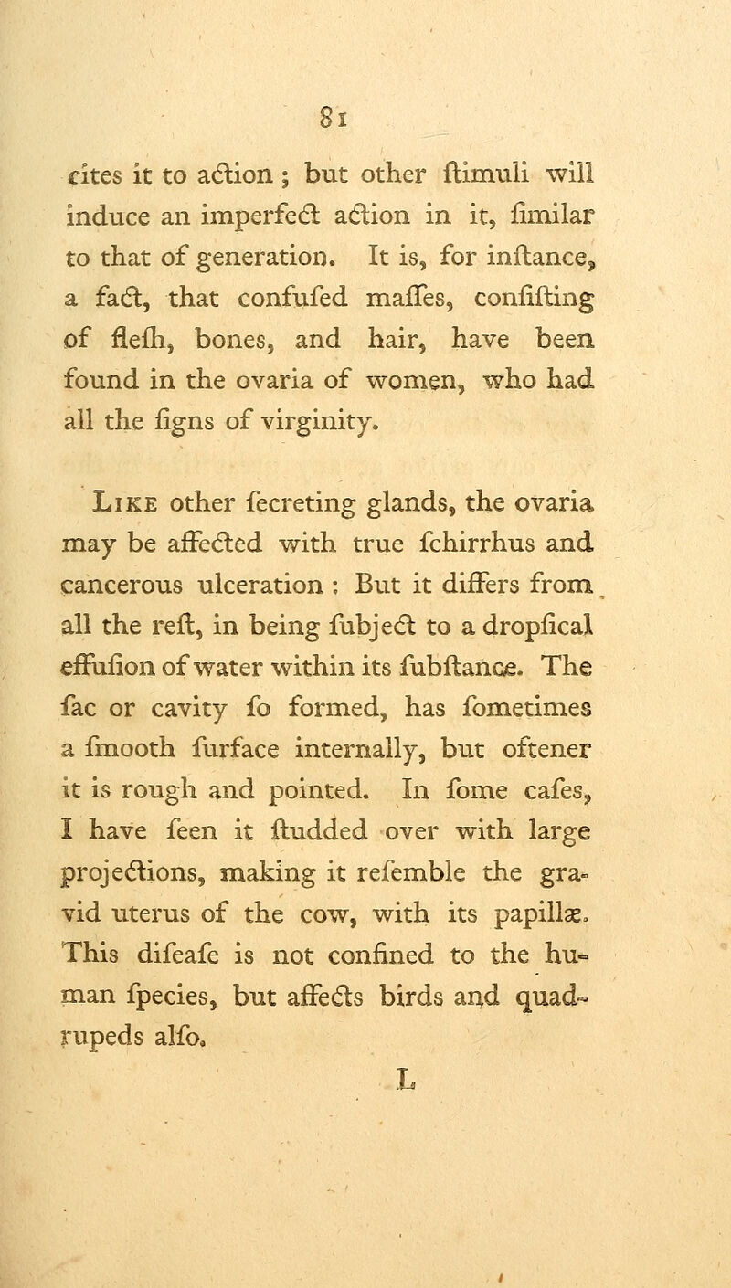 Bi cites it to adlion; but other flimiili will induce an imperfed; a(5lion in it, fimilar to that of generation. It is, for inftance, a fadl, that confufed malTes, conlifting of flefh, bones, and hair, have been found in the ovaria of women, who had all the figns of virginity. Like other fecreting glands, the ovaria may be afFedled with true fchirrhus and cancerous ulceration : But it differs from all the reft, in being fubjedl to a droplical eftuiion of water within its fubftance. The fac or cavity fo formed, has fometimes a fmooth furface internally, but oftener it is rough and pointed. In fome cafes, I have feen it ftudded over with large projedlions, making it refemble the gra- vid uterus of the cow, with its papillae» This difeafe is not confined to the hu- man fpecies, but affedts birds and quad- rupeds alfoa L