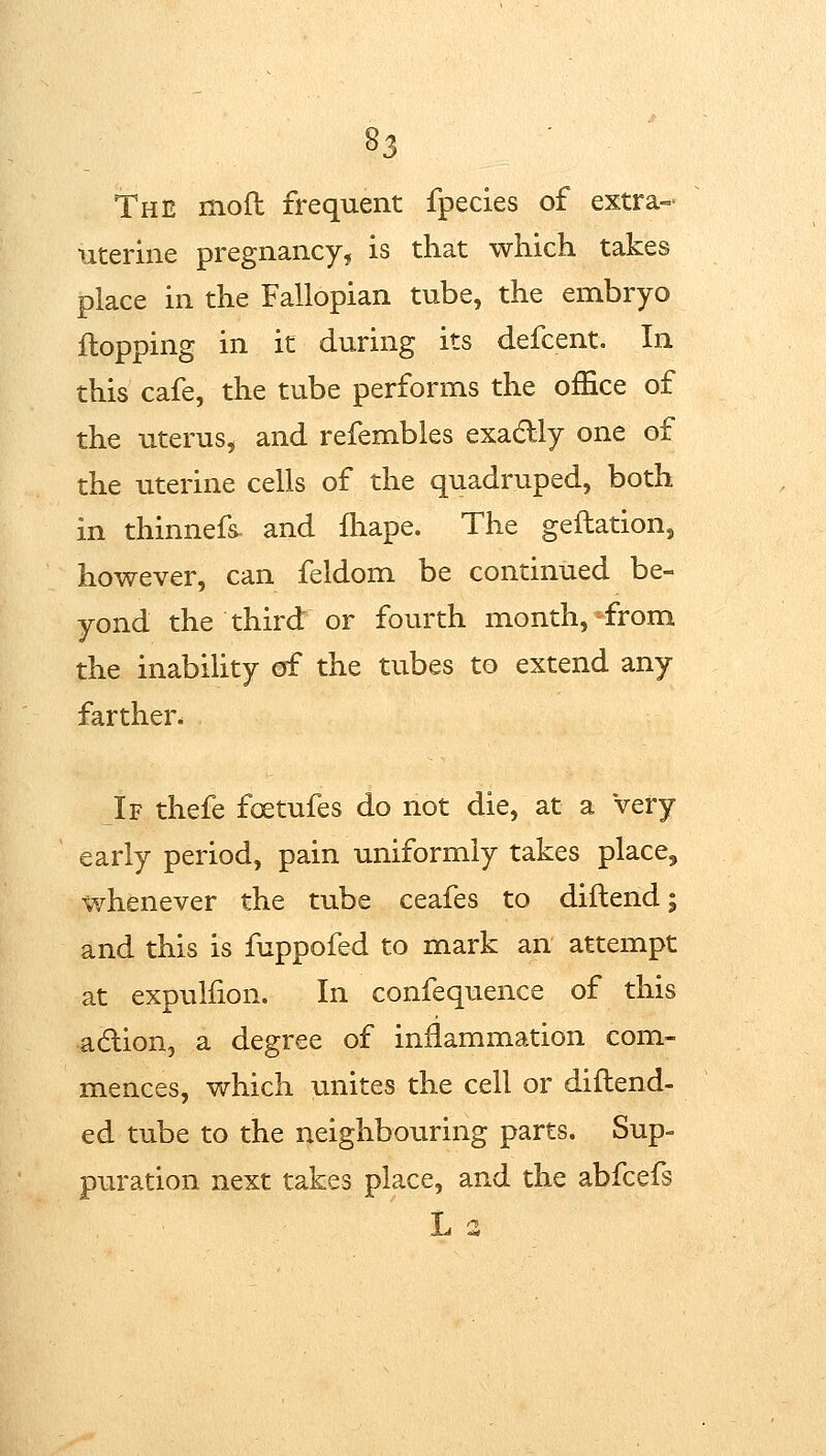 The mod frequent fpecies of extra- uterine pregnancy, is that which takes place in the Fallopian tube, the embryo flopping in it during its defcent. In this cafe, the tube performs the office of the uterus, and refembles exadly one of the uterine cells of the quadruped, both in thinnefs- and fliape. The geflation, however, can feldom be continued be- yond the third or fourth month,-from the inability of the tubes to extend any farther. If thefe foetufes do not die, at a very early period, pain uniformly takes place, whenever the tube ceafes to diftend; and this is fuppofed to mark an attempt at expulfion. In confequence of this adlion, a degree of inflammation com- mences, which unites the cell or diflend- ed tube to the neighbouring parts. Sup- puration next takes place, and the abfcefs L 3