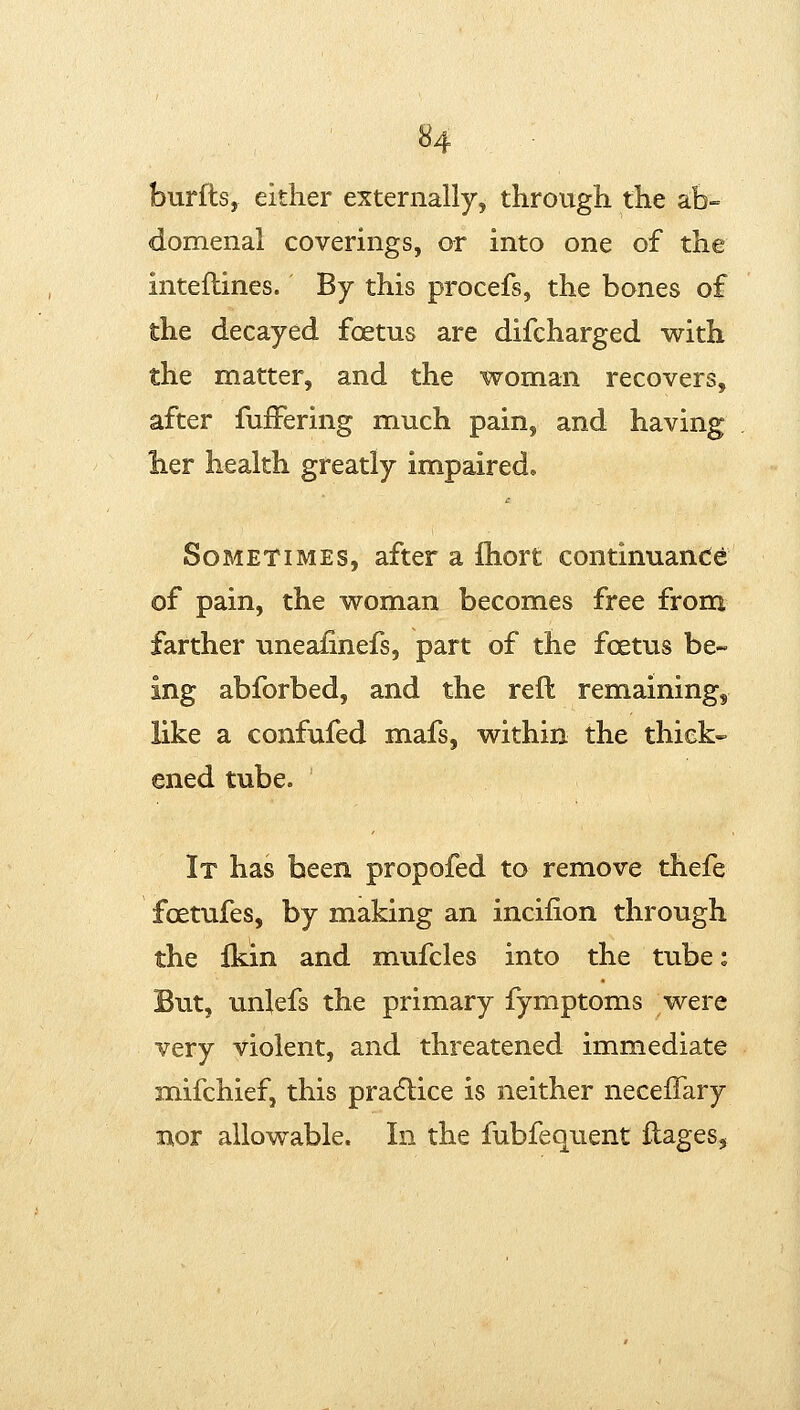 burfts, either externally, through the ah- domenal coverings, or into one of the inteflines. By this procefs, the bones of the decayed foetus are difcharged with the matter, and the woman recovers, after fufFering much pain, and having her health greatly impaired. Sometimes, after a fliort continuan(ie of pain, the woman becomes free from farther uneafinefs, part of the foetus be- ing abforbed, and the reft remaining, like a confufed mafs, within the thick- ened tube. It has been propofed to remove thefe foetufes, by making an incifion through the fkin and mufcles into the tube: But, unlefs the primary fymptoms were very violent, and threatened immediate mifchief, this pradlice is neither neceiTary nor allowable. In the fubfequent ilages,