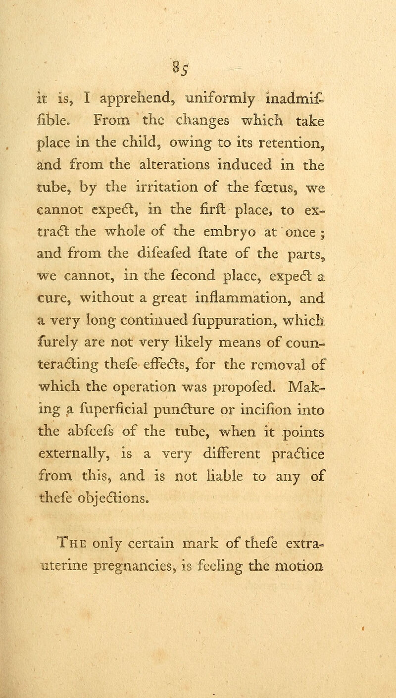 it is, I apprehend, uniformly inadmif^ iible. From the changes which take place in the child, owing to its retention, and from the alterations induced in the tube, by the irritation of the foetus, we cannot expe(5l, in the firft place, to ex- tradl the whole of the embryo at once ; and from the difeafed ftate of the parts, we cannot, in the fecond place, expedl a cure, without a great inflammation, and a very long continued fuppuration, which furely are not very likely means of coun- ter a(5ling thefe efFedls, for the removal of which the operation was propofed. Mak- ing a fuperficial pundlure or incilion into the abfcefs of the tube, when it points externally, is a very different pradlice from this, and is not liable to any of thefe objediions. The only certain mark of thefe extra- uterine pregnancies, is feeling the motion