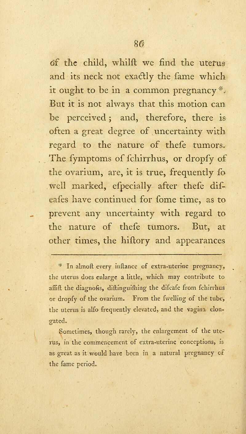 86^ 6f tlie child, wliilfl we find the utetus and its neck not exa(5lly the fame which it ought to be in a common pregnancy*.. But it is not always that this motion can be perceived; and, therefore, there is often a great degree of uncertainty with regard to the nature of thefe tumors. The fymptoms of fchirrhus, or dropfy of the ovarium, are, it is true, frequently fo well marked, efpecially after thefe dif- eafes have continued for fome time, as to prevent any uncertainty with regard to the nature of thefe tumors. But, at other times, the hillory and appearances * In almofl; every inftance of extra-uterine pregnancy, the uterus does enlarge a little, which may contribute to aflifl the diagnofis, diftinguifhing the difeafe from fchirrhus or dropfy of the ovarium. From the fwelling of the tube, the uterus is alfo frequently elevated, and the vagina elon- gated. Sometimes, though rarely, the enlargement of the ute- rus, in the commencement of extra-uterine conceptions, is as great as it would have been in a natural pregnancy c-f the fame period.