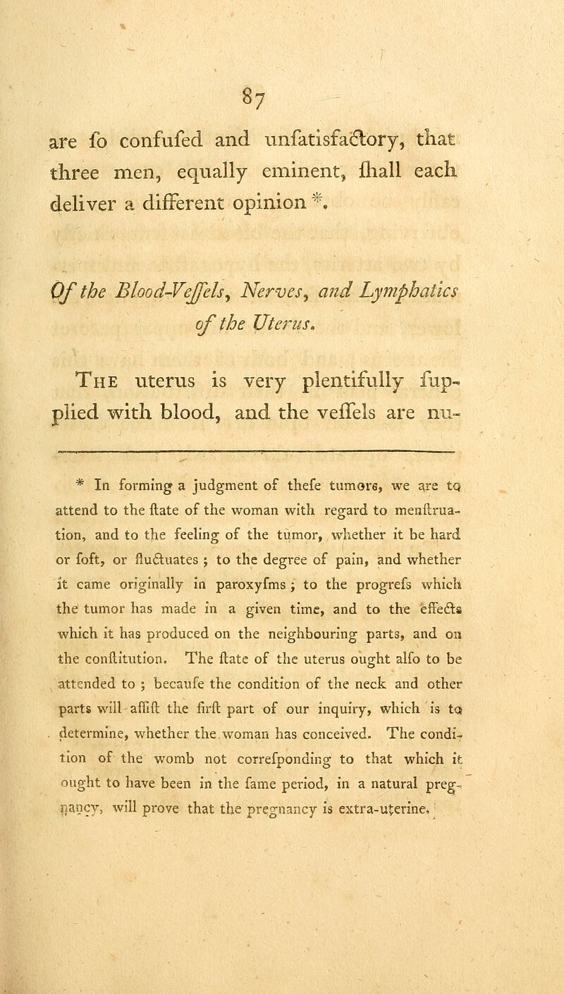 are fo confufed and unfatisfacflory, that three men, equally eminent, ihall each deliver a diiFerent opinion *. Qf the Blood-Vejfelsy Nerves^ and Lymphatics of the Utej'us. The uterus is very plentifully fup- plied with blood, and the vefTels are nu- * In forming a judgment of thefe tumors, we are tq attend to the ftate of the woman with regard to menftrua- tion, and to the feeling of the tumor, whether it be hard or foft, or fluctuates ; to the degree of pain, and whether it came originally In paroxyfms; to the progrefs which the tumor has made in a given time, and to the effefts which it has produced on the neighbouring parts, and on the conftltutlon. The ftate of the uterus ought alfo to be attended to ; becaufe the condition of the neck and other parts will affift the firft part of our inquiry, which Is tQ determine, whether the.woman has conceived. The condi^ tlon of the womb not correfponding to that which it ought to have been in the fame period, in a natural preg- r.ancy, will prove that the pregnancy is extra-uterine.